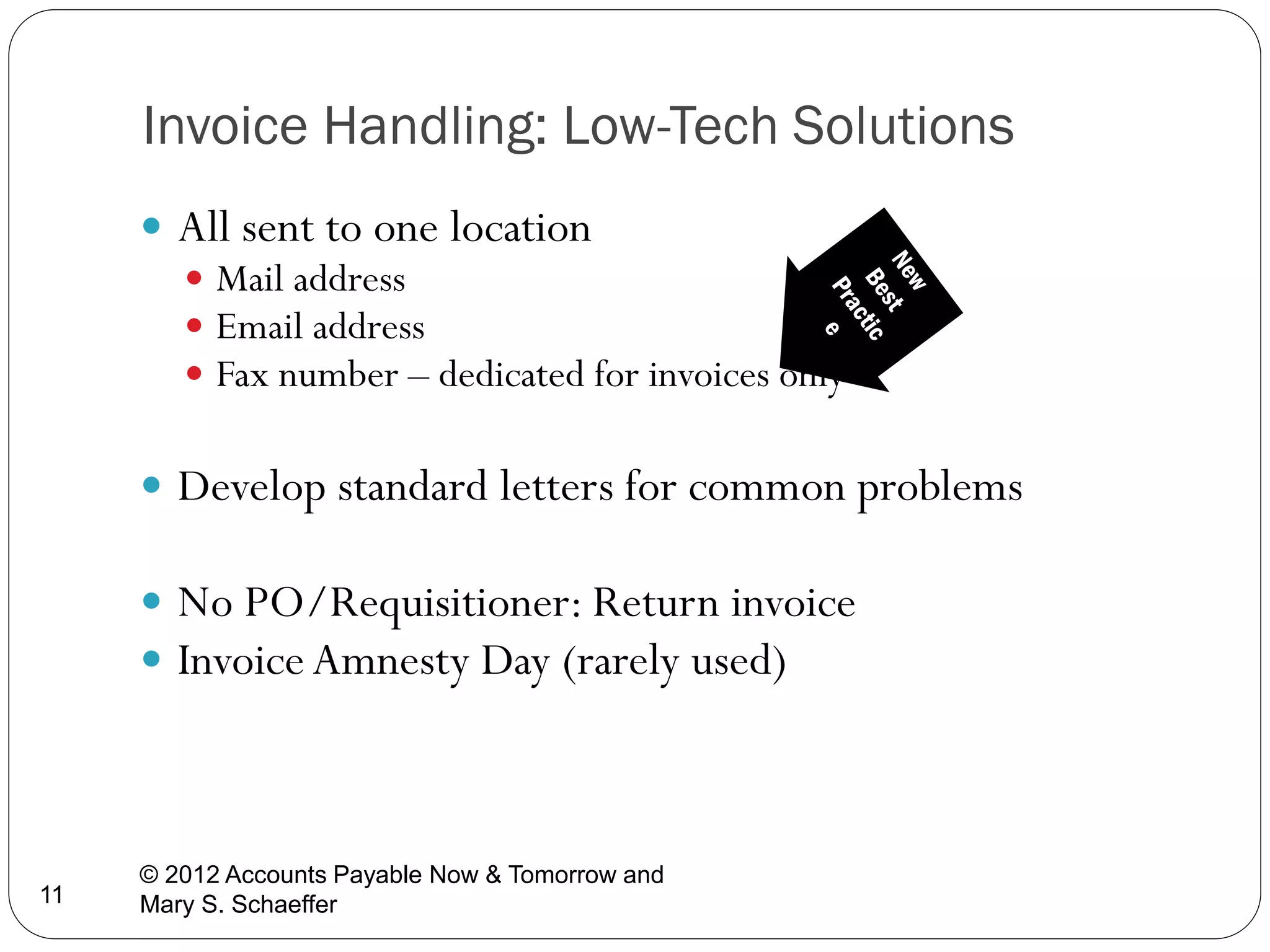 Invoice Handling: Low-Tech Solutions
 All sent to one location
 Mail address
 Email address
 Fax number – dedicated for invoices only
 Develop standard letters for common problems
 No PO/Requisitioner: Return invoice
 Invoice Amnesty Day (rarely used)

11

© 2012 Accounts Payable Now & Tomorrow and
Mary S. Schaeffer

 