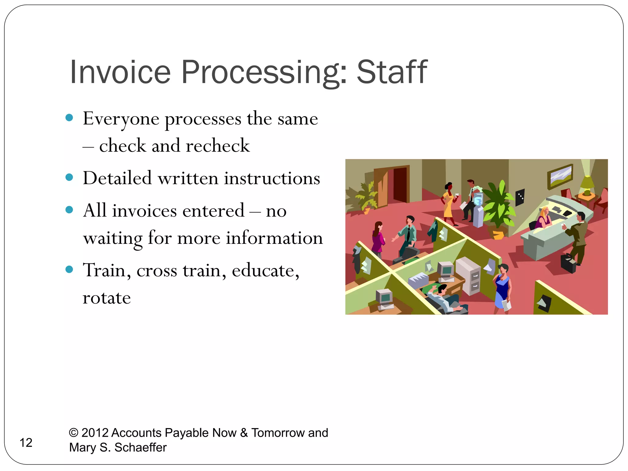 Invoice Processing: Staff
 Everyone processes the same

– check and recheck
 Detailed written instructions
 All invoices entered – no
waiting for more information
 Train, cross train, educate,
rotate

12

© 2012 Accounts Payable Now & Tomorrow and
Mary S. Schaeffer

 