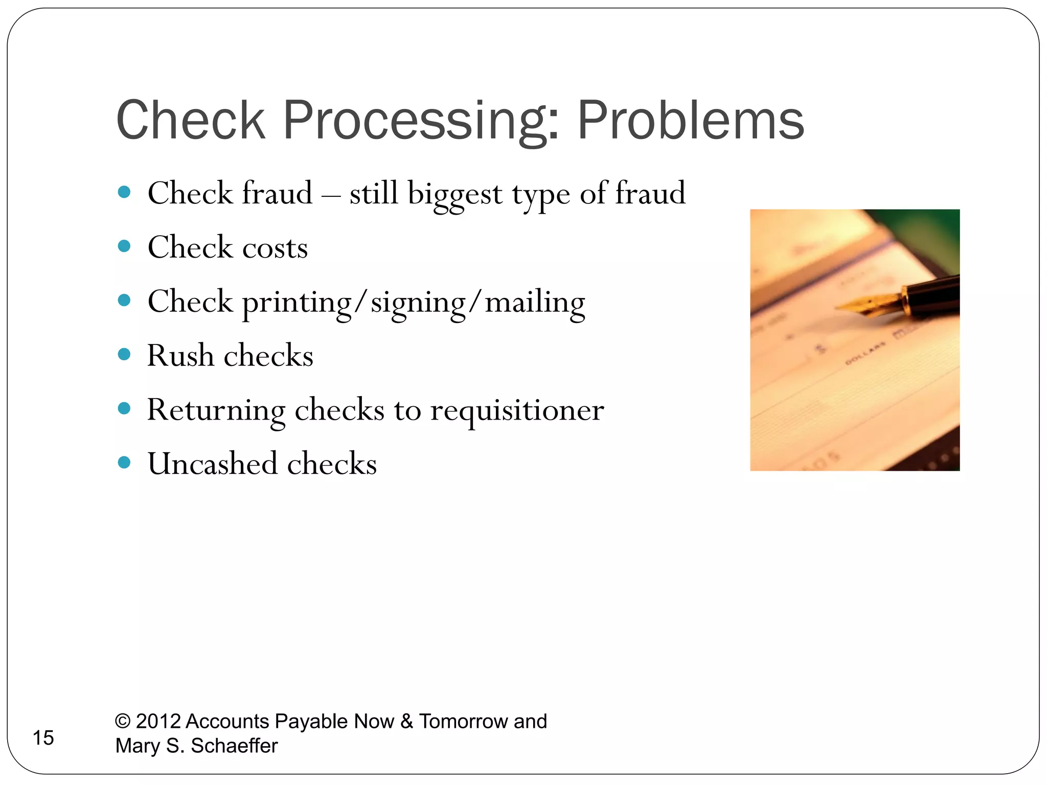 Check Processing: Problems
 Check fraud – still biggest type of fraud
 Check costs
 Check printing/signing/mailing
 Rush checks
 Returning checks to requisitioner
 Uncashed checks

15

© 2012 Accounts Payable Now & Tomorrow and
Mary S. Schaeffer

 
