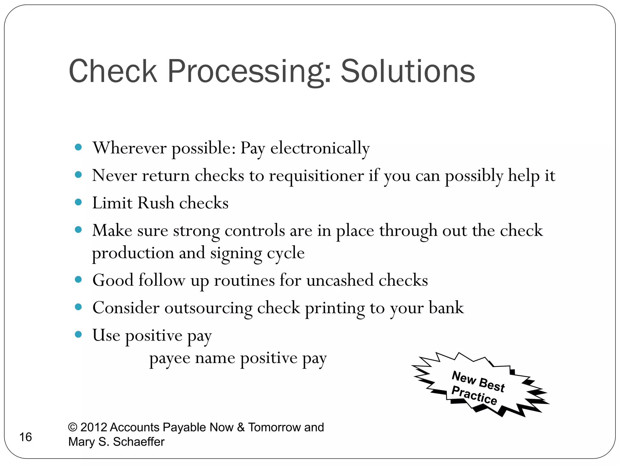 Check Processing: Solutions
 Wherever possible: Pay electronically
 Never return checks to requisitioner if you can possibly help it
 Limit Rush checks
 Make sure strong controls are in place through out the check

production and signing cycle
 Good follow up routines for uncashed checks
 Consider outsourcing check printing to your bank
 Use positive pay
payee name positive pay

16

© 2012 Accounts Payable Now & Tomorrow and
Mary S. Schaeffer

 