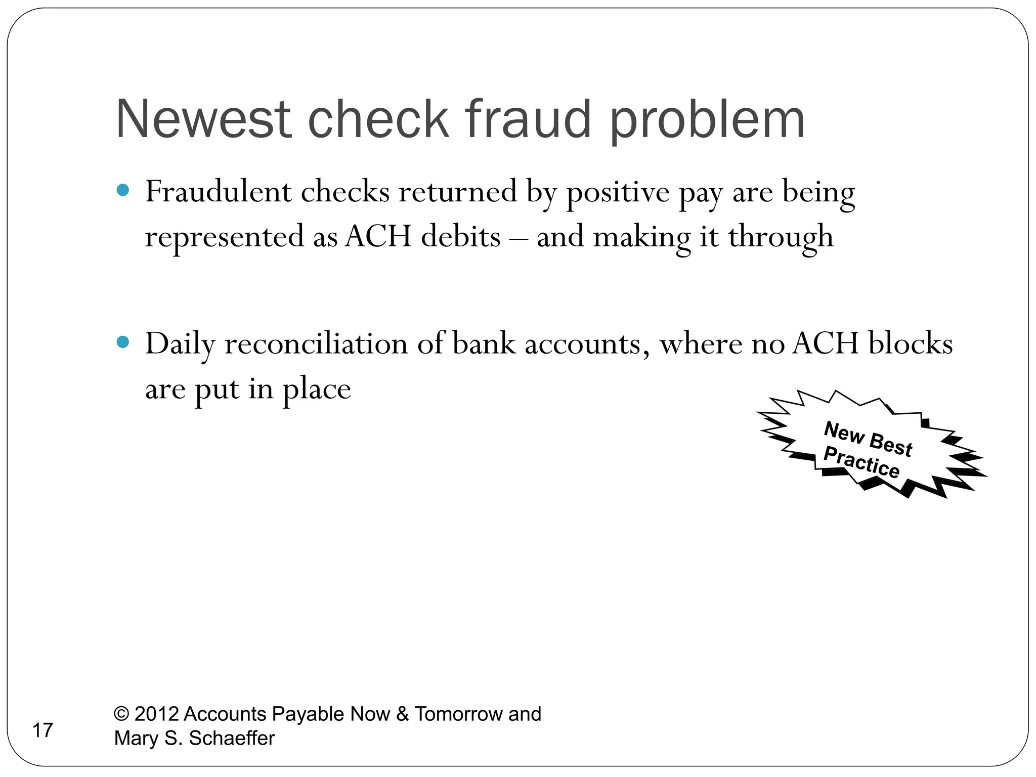Newest check fraud problem
 Fraudulent checks returned by positive pay are being

represented as ACH debits – and making it through
 Daily reconciliation of bank accounts, where no ACH blocks

are put in place

17

© 2012 Accounts Payable Now & Tomorrow and
Mary S. Schaeffer

 