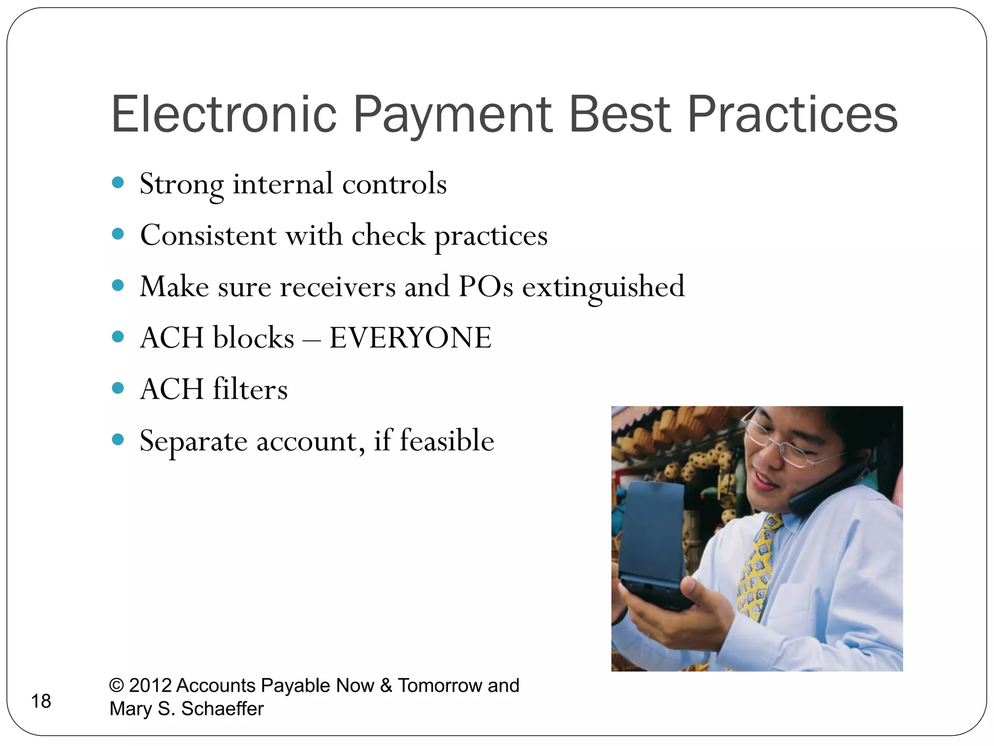 Electronic Payment Best Practices
 Strong internal controls
 Consistent with check practices
 Make sure receivers and POs extinguished
 ACH blocks – EVERYONE
 ACH filters
 Separate account, if feasible

18

© 2012 Accounts Payable Now & Tomorrow and
Mary S. Schaeffer

 