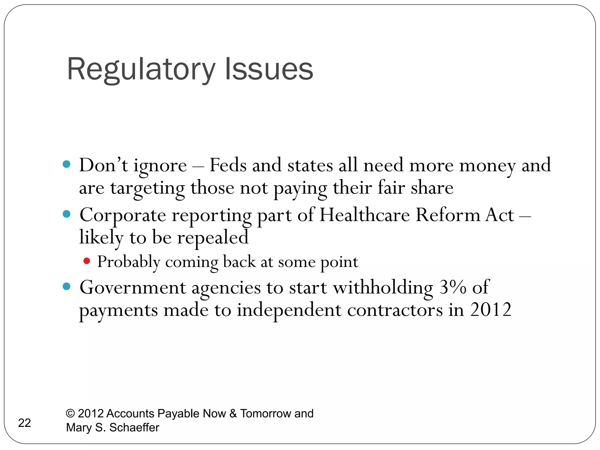 Regulatory Issues
 Don’t ignore – Feds and states all need more money and

are targeting those not paying their fair share
 Corporate reporting part of Healthcare Reform Act –
likely to be repealed
 Probably coming back at some point

 Government agencies to start withholding 3% of

payments made to independent contractors in 2012

22

© 2012 Accounts Payable Now & Tomorrow and
Mary S. Schaeffer

 
