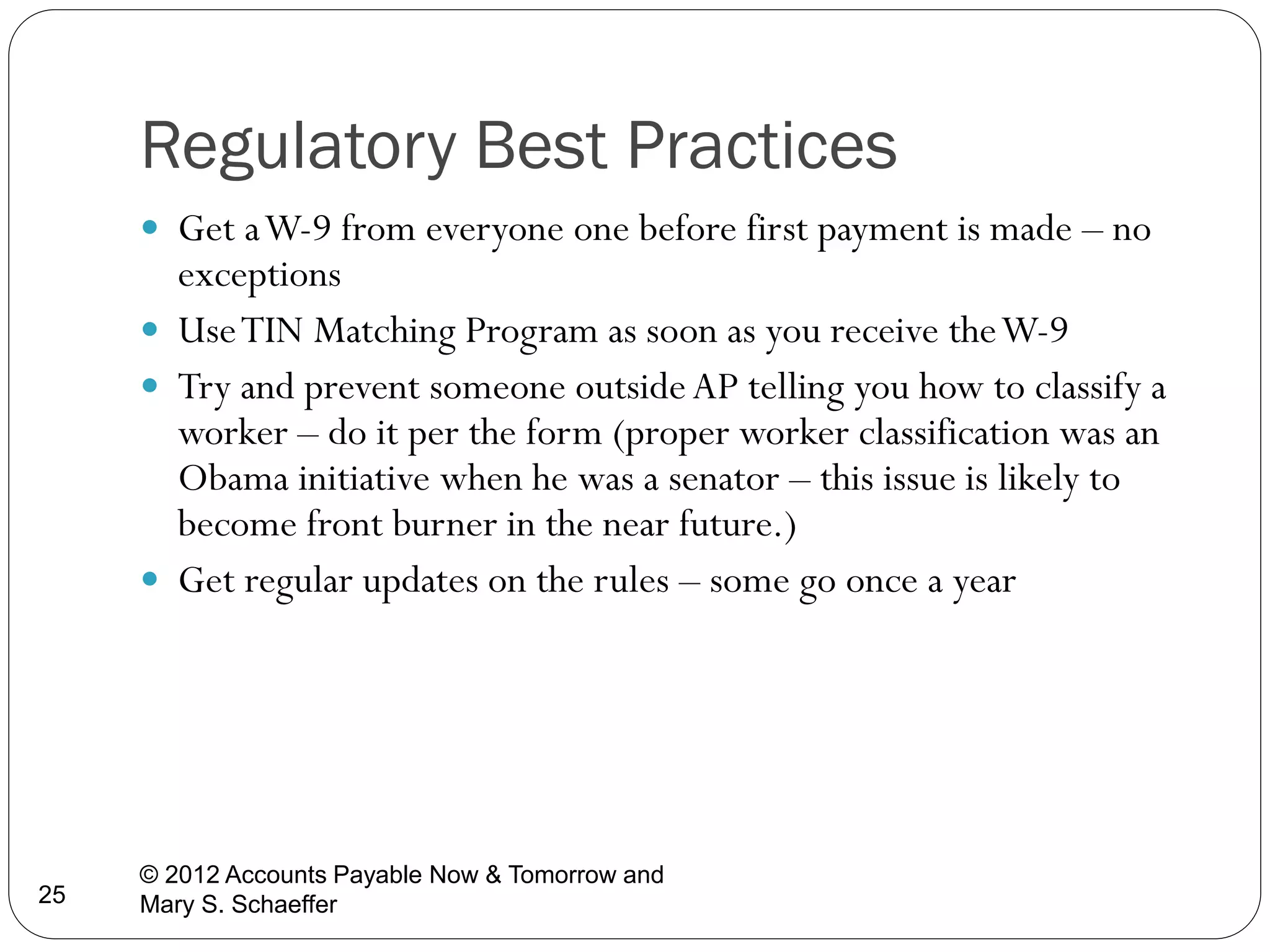 Regulatory Best Practices
 Get a W-9 from everyone one before first payment is made – no

exceptions
 Use TIN Matching Program as soon as you receive the W-9
 Try and prevent someone outside AP telling you how to classify a
worker – do it per the form (proper worker classification was an
Obama initiative when he was a senator – this issue is likely to
become front burner in the near future.)
 Get regular updates on the rules – some go once a year

25

© 2012 Accounts Payable Now & Tomorrow and
Mary S. Schaeffer

 