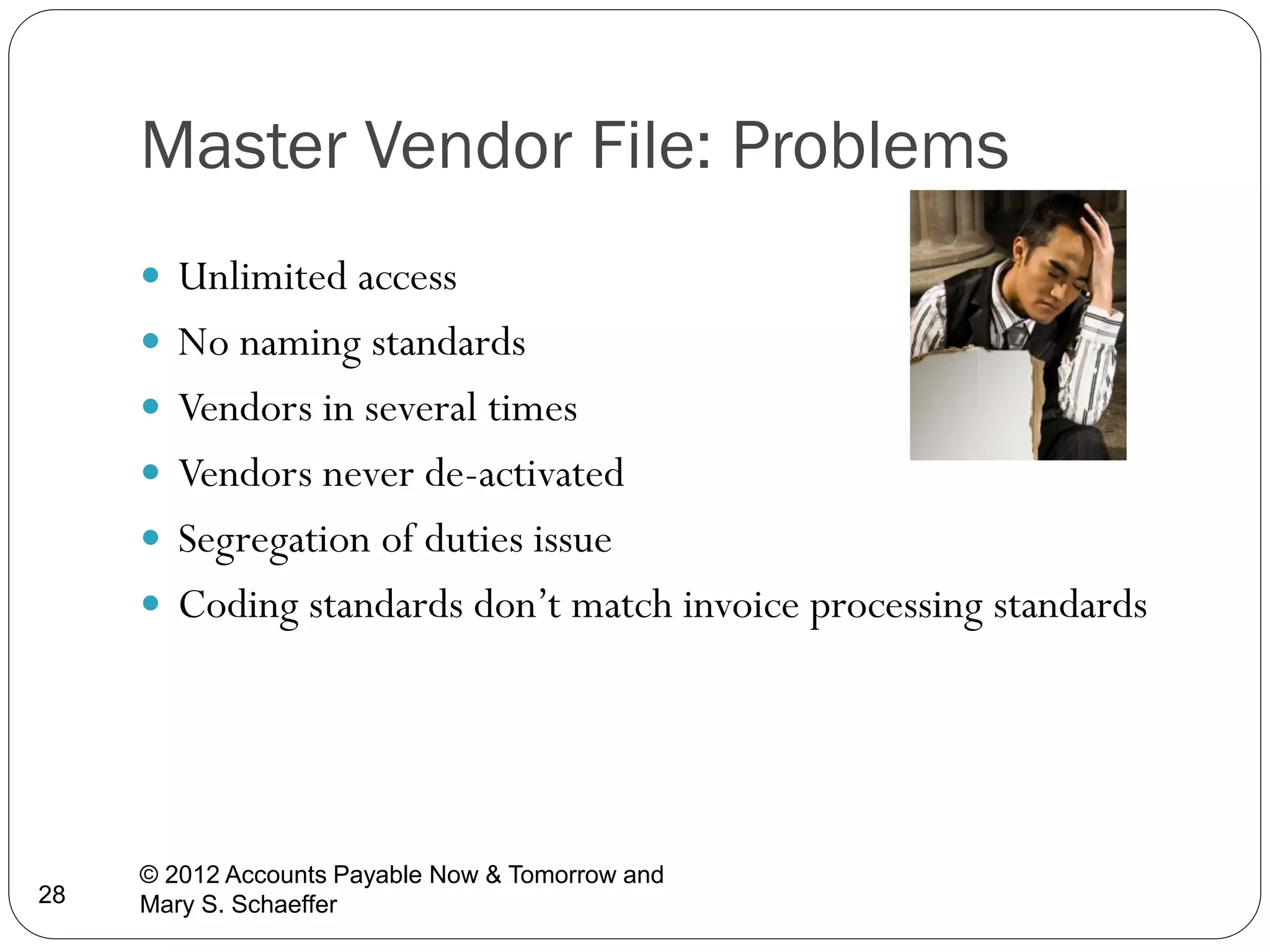 Master Vendor File: Problems
 Unlimited access
 No naming standards
 Vendors in several times
 Vendors never de-activated

 Segregation of duties issue
 Coding standards don’t match invoice processing standards

28

© 2012 Accounts Payable Now & Tomorrow and
Mary S. Schaeffer

 