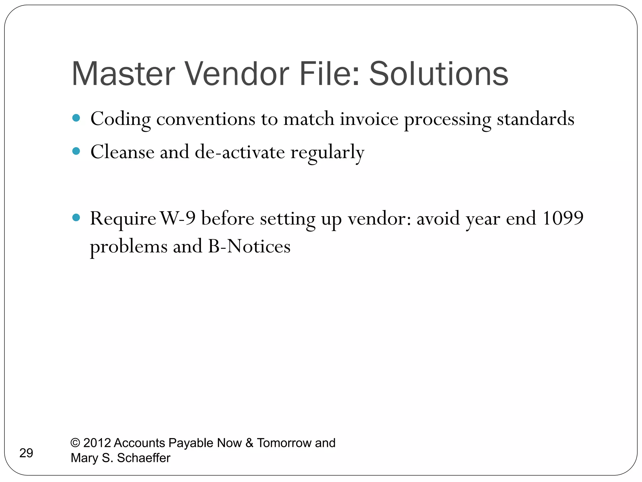 Master Vendor File: Solutions
 Coding conventions to match invoice processing standards
 Cleanse and de-activate regularly
 Require W-9 before setting up vendor: avoid year end 1099

problems and B-Notices

29

© 2012 Accounts Payable Now & Tomorrow and
Mary S. Schaeffer

 