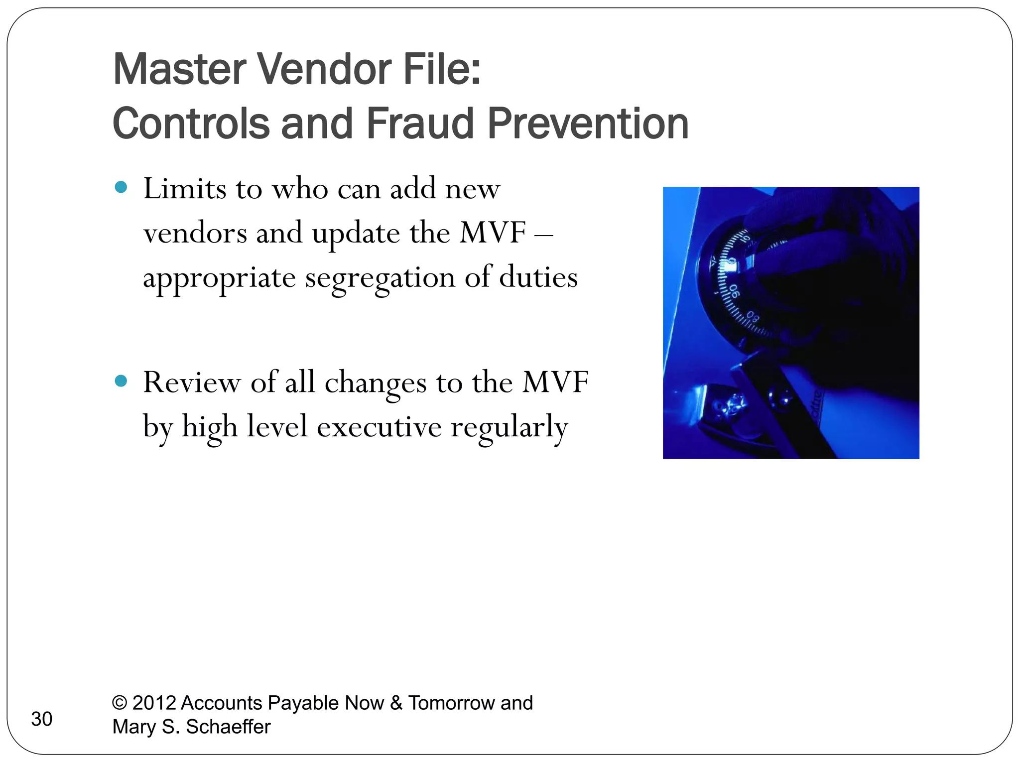 Master Vendor File:
Controls and Fraud Prevention
 Limits to who can add new

vendors and update the MVF –
appropriate segregation of duties
 Review of all changes to the MVF

by high level executive regularly

30

© 2012 Accounts Payable Now & Tomorrow and
Mary S. Schaeffer

 