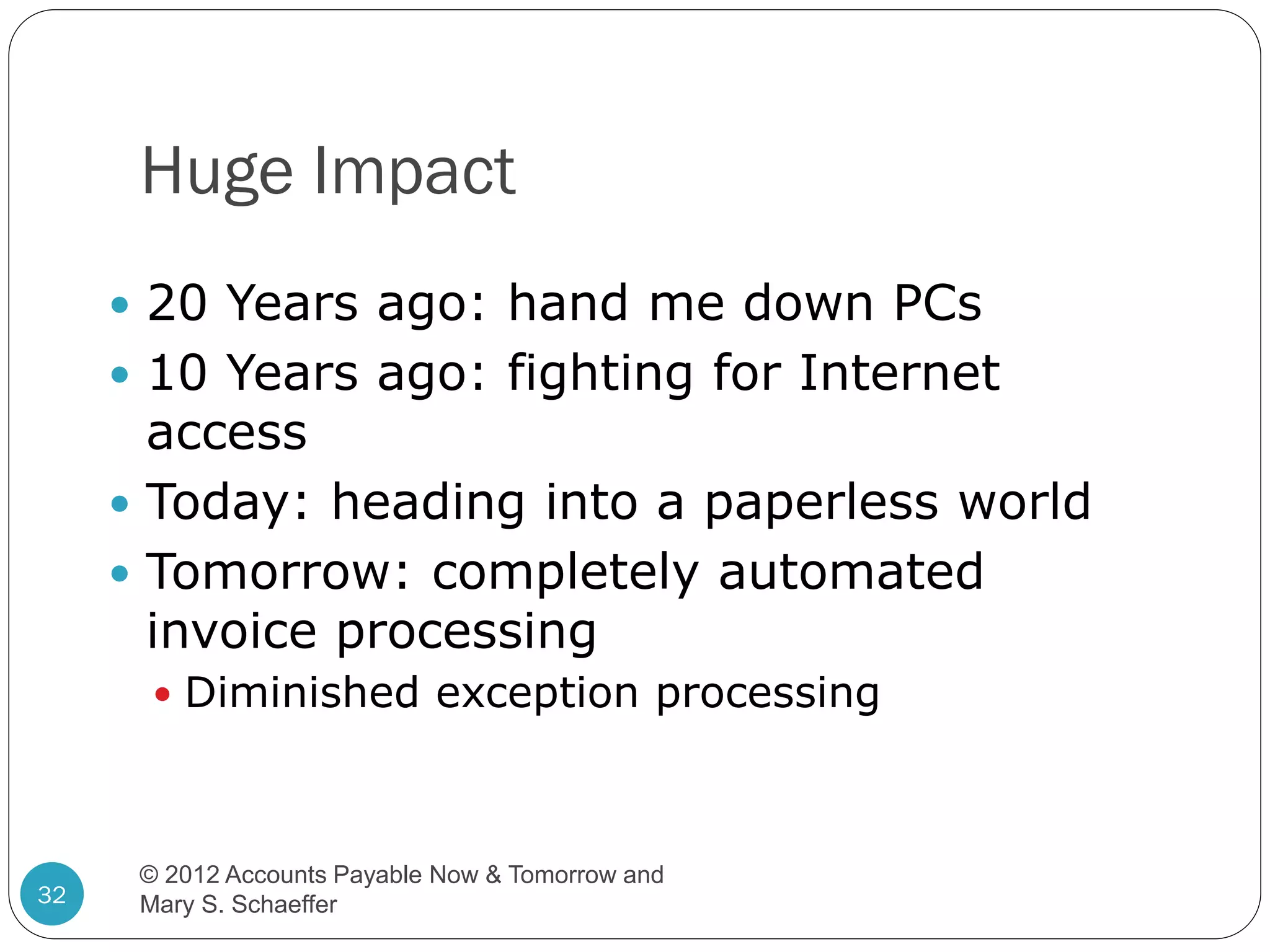 Huge Impact
 20 Years ago: hand me down PCs
 10 Years ago: fighting for Internet

access
 Today: heading into a paperless world
 Tomorrow: completely automated
invoice processing
 Diminished exception processing

32

© 2012 Accounts Payable Now & Tomorrow and
Mary S. Schaeffer

 