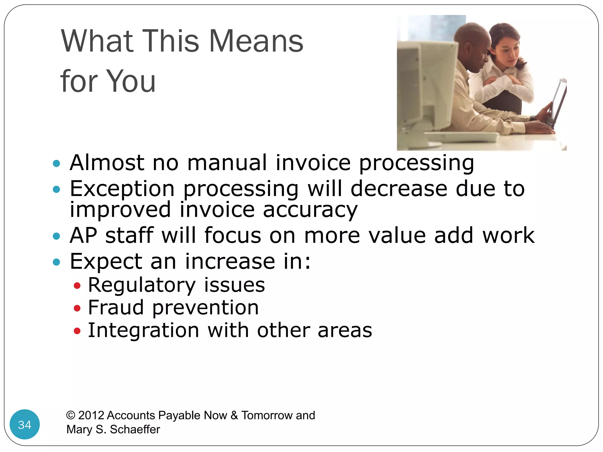 What This Means
for You
 Almost no manual invoice processing
 Exception processing will decrease due to

improved invoice accuracy
 AP staff will focus on more value add work
 Expect an increase in:
 Regulatory issues
 Fraud prevention
 Integration with other areas

34

© 2012 Accounts Payable Now & Tomorrow and
Mary S. Schaeffer

 