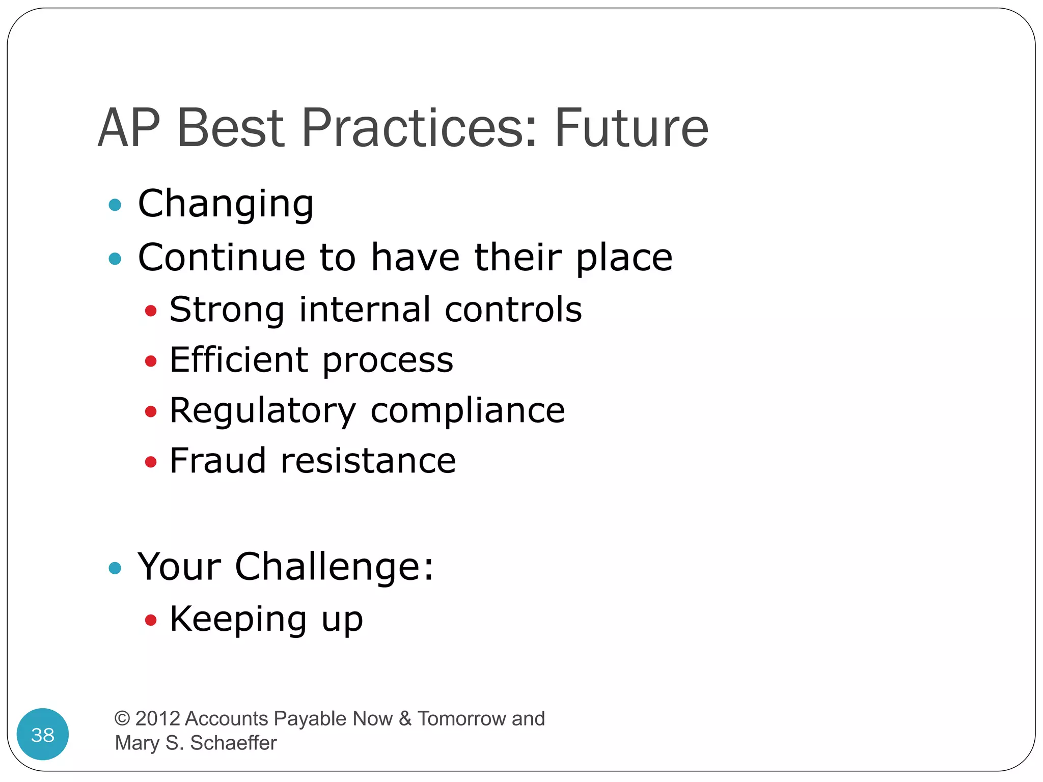 AP Best Practices: Future
 Changing

 Continue to have their place
 Strong internal controls
 Efficient process
 Regulatory compliance
 Fraud resistance

 Your Challenge:
 Keeping up

38

© 2012 Accounts Payable Now & Tomorrow and
Mary S. Schaeffer

 