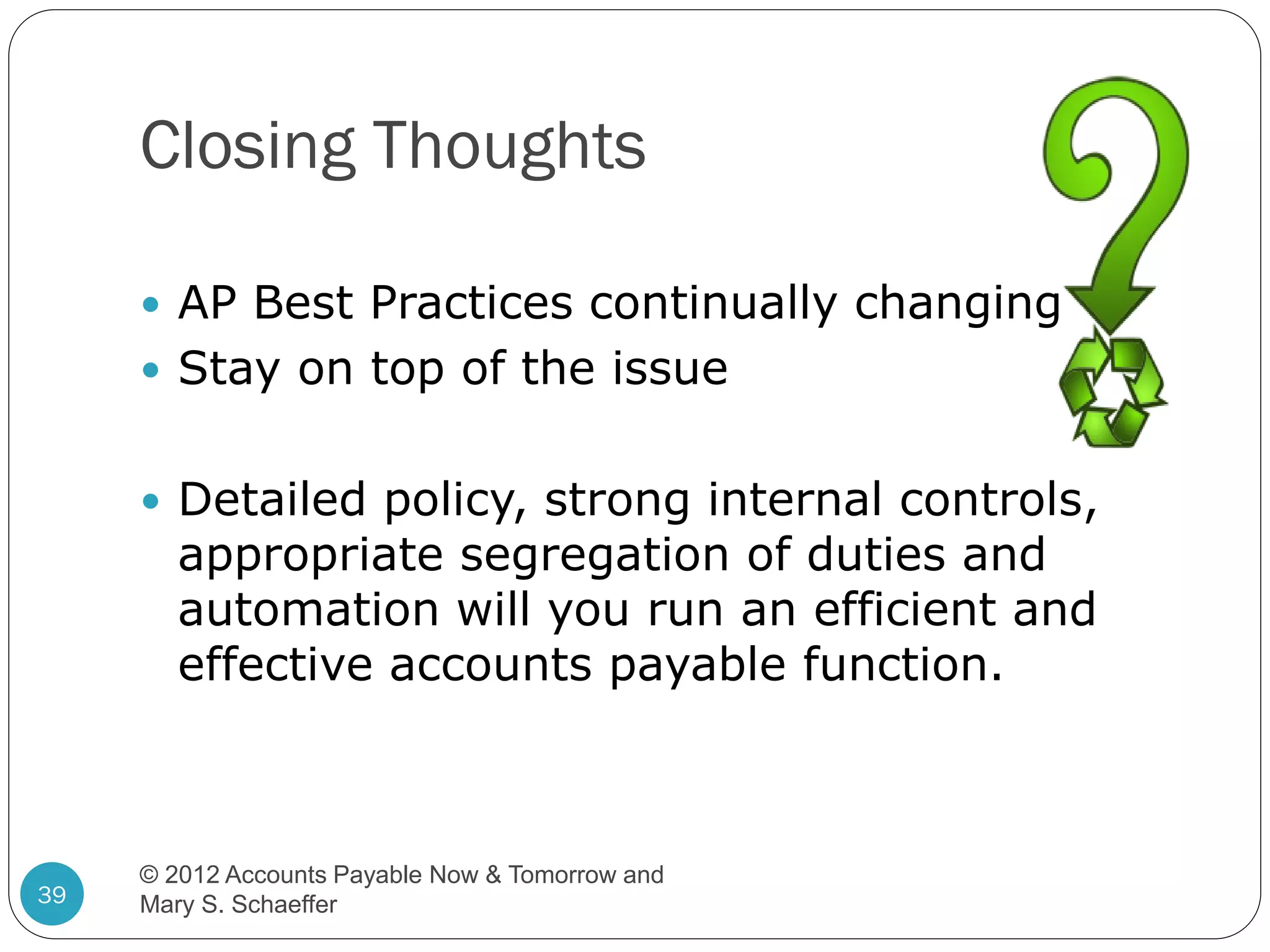 Closing Thoughts
 AP Best Practices continually changing
 Stay on top of the issue
 Detailed policy, strong internal controls,

appropriate segregation of duties and
automation will you run an efficient and
effective accounts payable function.

39

© 2012 Accounts Payable Now & Tomorrow and
Mary S. Schaeffer

 
