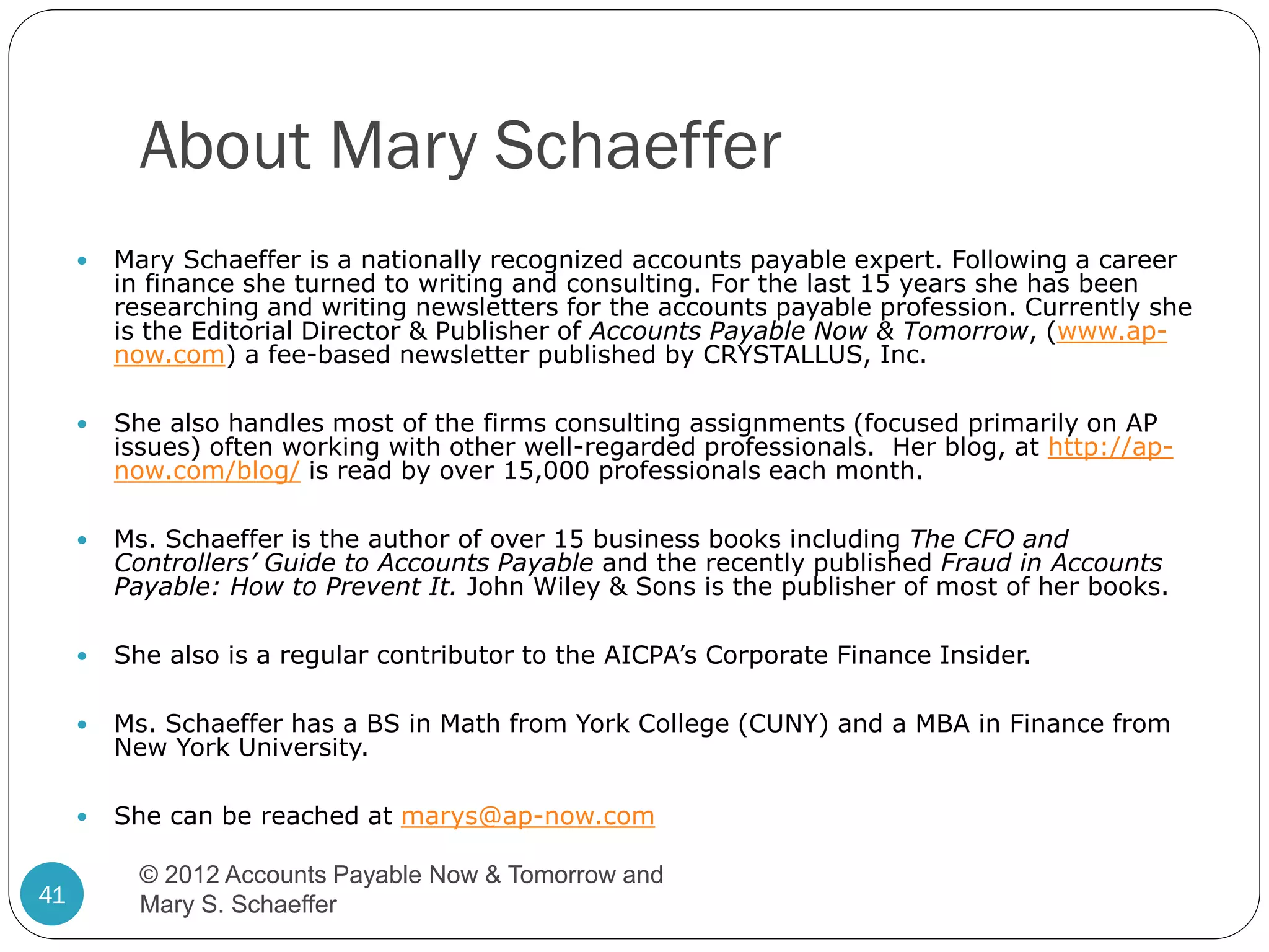 About Mary Schaeffer




She also handles most of the firms consulting assignments (focused primarily on AP
issues) often working with other well-regarded professionals. Her blog, at http://apnow.com/blog/ is read by over 15,000 professionals each month.



Ms. Schaeffer is the author of over 15 business books including The CFO and
Controllers’ Guide to Accounts Payable and the recently published Fraud in Accounts
Payable: How to Prevent It. John Wiley & Sons is the publisher of most of her books.



She also is a regular contributor to the AICPA’s Corporate Finance Insider.



Ms. Schaeffer has a BS in Math from York College (CUNY) and a MBA in Finance from
New York University.



41

Mary Schaeffer is a nationally recognized accounts payable expert. Following a career
in finance she turned to writing and consulting. For the last 15 years she has been
researching and writing newsletters for the accounts payable profession. Currently she
is the Editorial Director & Publisher of Accounts Payable Now & Tomorrow, (www.apnow.com) a fee-based newsletter published by CRYSTALLUS, Inc.

She can be reached at marys@ap-now.com
© 2012 Accounts Payable Now & Tomorrow and
Mary S. Schaeffer

 