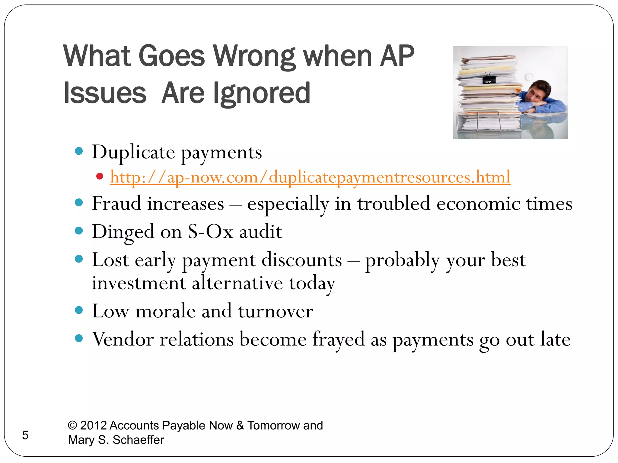 What Goes Wrong when AP
Issues Are Ignored
 Duplicate payments
 http://ap-now.com/duplicatepaymentresources.html
 Fraud increases – especially in troubled economic times
 Dinged on S-Ox audit
 Lost early payment discounts – probably your best

investment alternative today
 Low morale and turnover
 Vendor relations become frayed as payments go out late

5

© 2012 Accounts Payable Now & Tomorrow and
Mary S. Schaeffer

 
