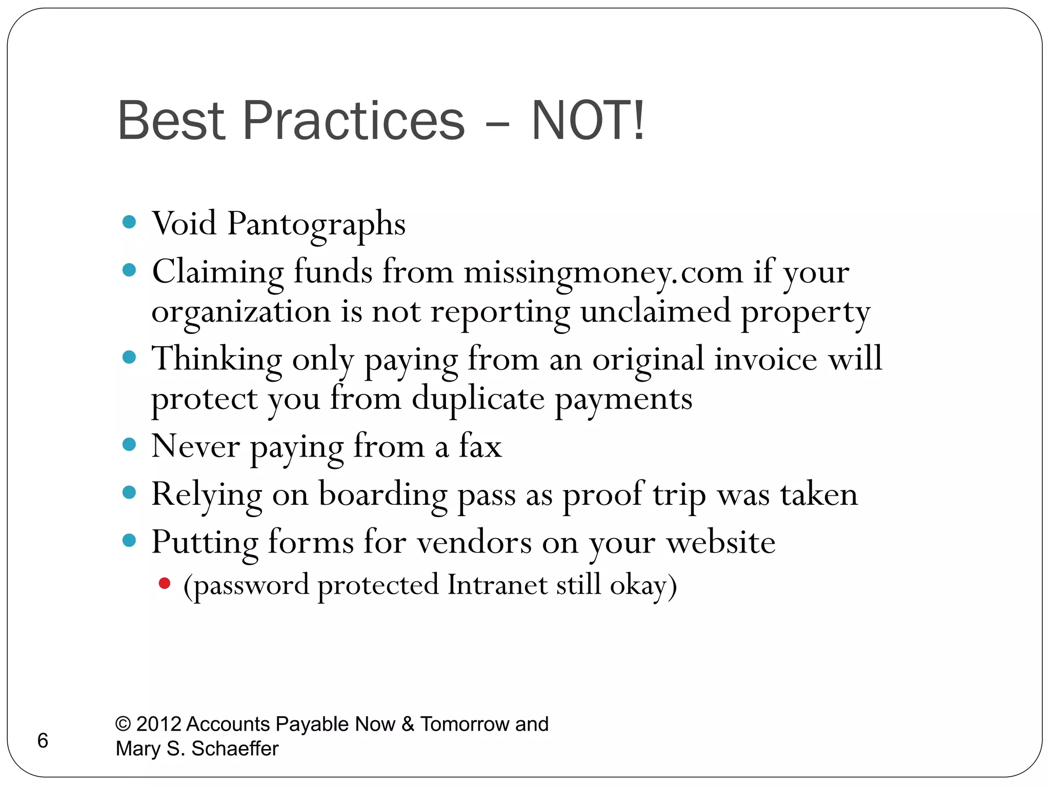 Best Practices – NOT!
 Void Pantographs
 Claiming funds from missingmoney.com if your

organization is not reporting unclaimed property
 Thinking only paying from an original invoice will
protect you from duplicate payments
 Never paying from a fax
 Relying on boarding pass as proof trip was taken
 Putting forms for vendors on your website
 (password protected Intranet still okay)

6

© 2012 Accounts Payable Now & Tomorrow and
Mary S. Schaeffer

 