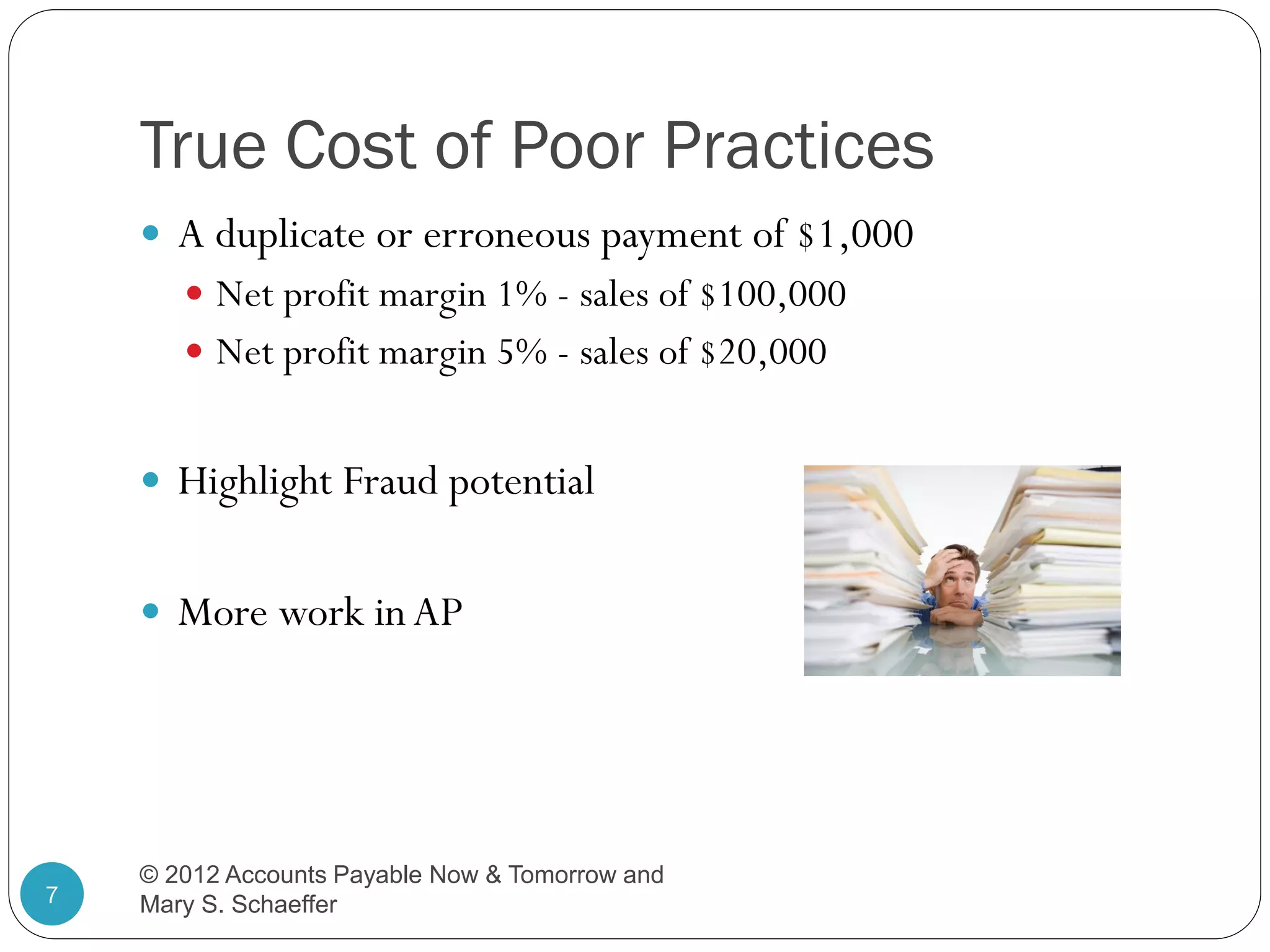 True Cost of Poor Practices
 A duplicate or erroneous payment of $1,000
 Net profit margin 1% - sales of $100,000
 Net profit margin 5% - sales of $20,000

 Highlight Fraud potential
 More work in AP

7

© 2012 Accounts Payable Now & Tomorrow and
Mary S. Schaeffer

 