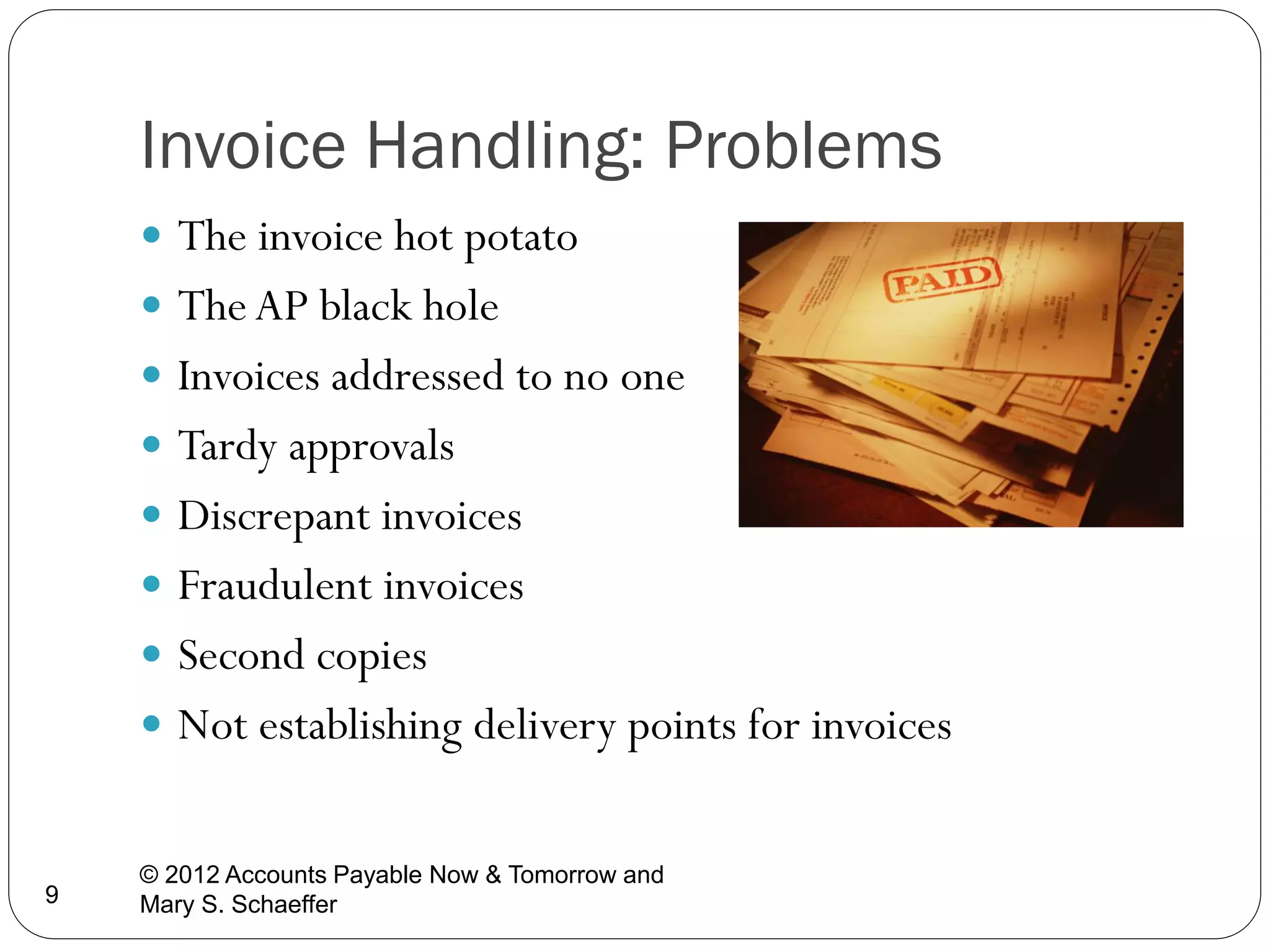 Invoice Handling: Problems
 The invoice hot potato

 The AP black hole
 Invoices addressed to no one
 Tardy approvals

 Discrepant invoices
 Fraudulent invoices
 Second copies

 Not establishing delivery points for invoices

9

© 2012 Accounts Payable Now & Tomorrow and
Mary S. Schaeffer

 