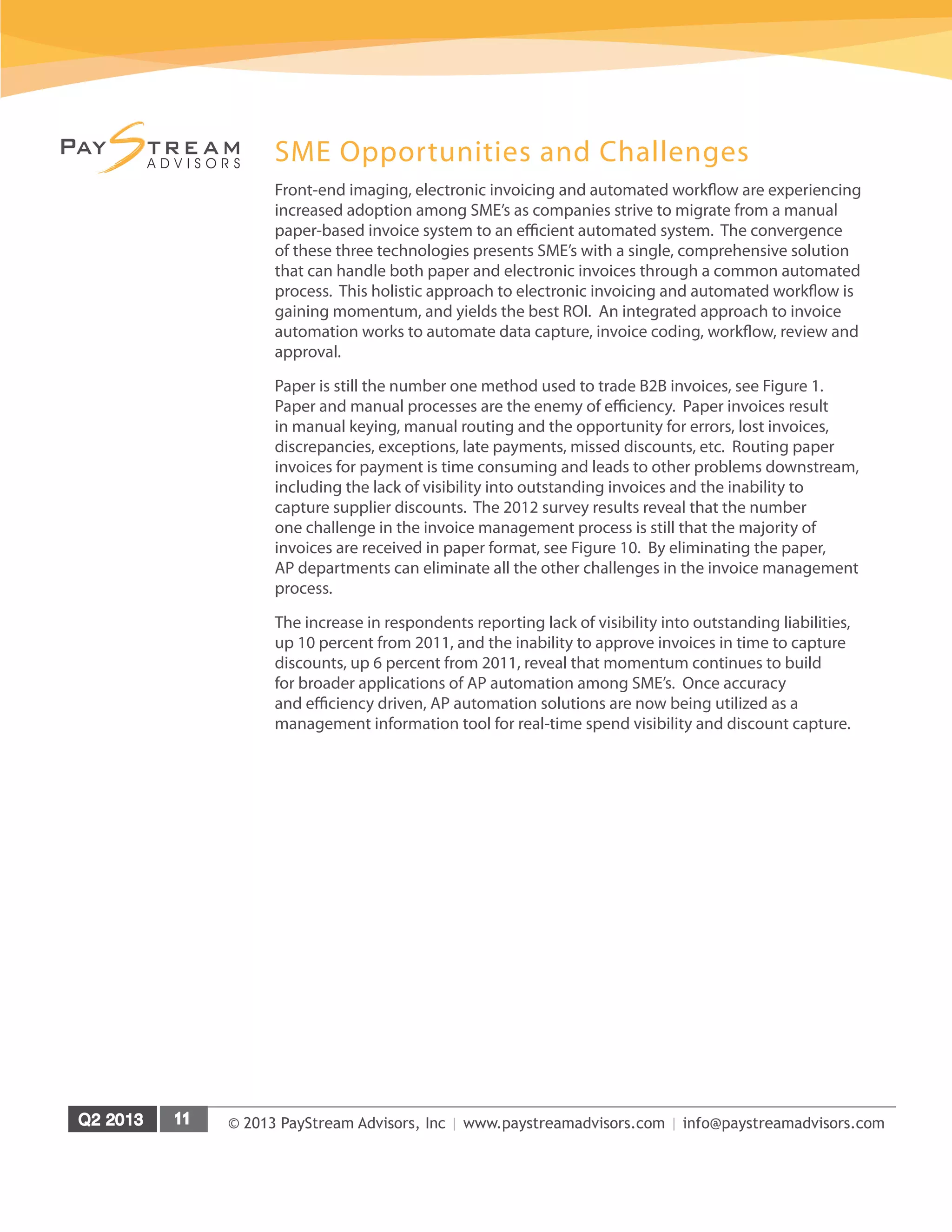 © 2013 PayStream Advisors, Inc | www.paystreamadvisors.com | info@paystreamadvisors.com
SME Opportunities and Challenges
Front-end imaging, electronic invoicing and automated workflow are experiencing
increased adoption among SME’s as companies strive to migrate from a manual
paper-based invoice system to an efficient automated system. The convergence
of these three technologies presents SME’s with a single, comprehensive solution
that can handle both paper and electronic invoices through a common automated
process. This holistic approach to electronic invoicing and automated workflow is
gaining momentum, and yields the best ROI. An integrated approach to invoice
automation works to automate data capture, invoice coding, workflow, review and
approval.
Paper is still the number one method used to trade B2B invoices, see Figure 1.
Paper and manual processes are the enemy of efficiency. Paper invoices result
in manual keying, manual routing and the opportunity for errors, lost invoices,
discrepancies, exceptions, late payments, missed discounts, etc. Routing paper
invoices for payment is time consuming and leads to other problems downstream,
including the lack of visibility into outstanding invoices and the inability to
capture supplier discounts. The 2012 survey results reveal that the number
one challenge in the invoice management process is still that the majority of
invoices are received in paper format, see Figure 10. By eliminating the paper,
AP departments can eliminate all the other challenges in the invoice management
process.
The increase in respondents reporting lack of visibility into outstanding liabilities,
up 10 percent from 2011, and the inability to approve invoices in time to capture
discounts, up 6 percent from 2011, reveal that momentum continues to build
for broader applications of AP automation among SME’s. Once accuracy
and efficiency driven, AP automation solutions are now being utilized as a
management information tool for real-time spend visibility and discount capture.
 