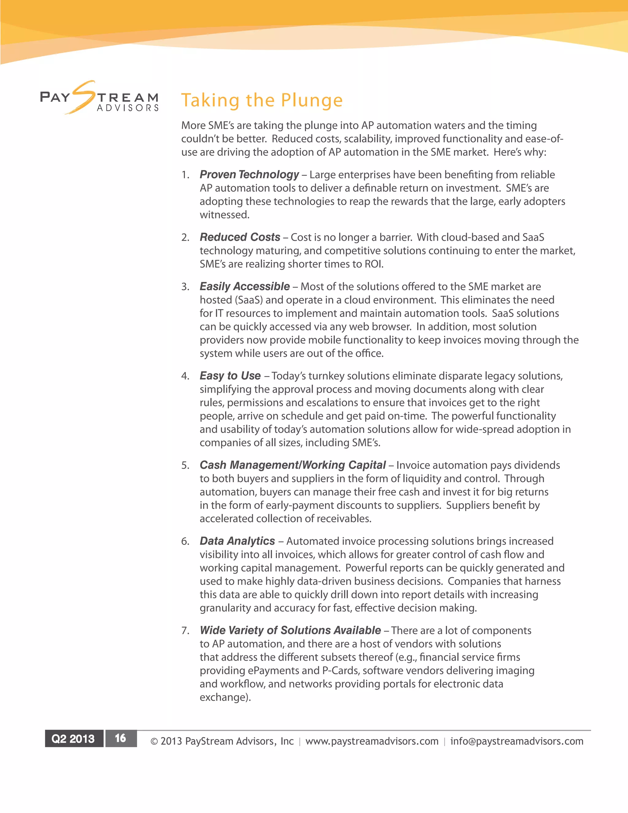 © 2013 PayStream Advisors, Inc | www.paystreamadvisors.com | info@paystreamadvisors.com
Taking the Plunge
More SME’s are taking the plunge into AP automation waters and the timing
couldn’t be better. Reduced costs, scalability, improved functionality and ease-of-
use are driving the adoption of AP automation in the SME market. Here’s why:
1.	 Proven Technology – Large enterprises have been benefiting from reliable
AP automation tools to deliver a definable return on investment. SME’s are
adopting these technologies to reap the rewards that the large, early adopters
witnessed.
2.	 Reduced Costs – Cost is no longer a barrier. With cloud-based and SaaS
technology maturing, and competitive solutions continuing to enter the market,
SME’s are realizing shorter times to ROI.
3.	 Easily Accessible – Most of the solutions offered to the SME market are
hosted (SaaS) and operate in a cloud environment. This eliminates the need
for IT resources to implement and maintain automation tools. SaaS solutions
can be quickly accessed via any web browser. In addition, most solution
providers now provide mobile functionality to keep invoices moving through the
system while users are out of the office.
4.	 Easy to Use – Today’s turnkey solutions eliminate disparate legacy solutions,
simplifying the approval process and moving documents along with clear
rules, permissions and escalations to ensure that invoices get to the right
people, arrive on schedule and get paid on-time. The powerful functionality
and usability of today’s automation solutions allow for wide-spread adoption in
companies of all sizes, including SME’s.
5.	 Cash Management/Working Capital – Invoice automation pays dividends
to both buyers and suppliers in the form of liquidity and control. Through
automation, buyers can manage their free cash and invest it for big returns
in the form of early-payment discounts to suppliers. Suppliers benefit by
accelerated collection of receivables.
6.	 Data Analytics – Automated invoice processing solutions brings increased
visibility into all invoices, which allows for greater control of cash flow and
working capital management. Powerful reports can be quickly generated and
used to make highly data-driven business decisions. Companies that harness
this data are able to quickly drill down into report details with increasing
granularity and accuracy for fast, effective decision making.
7.	 Wide Variety of Solutions Available – There are a lot of components
to AP automation, and there are a host of vendors with solutions
that address the different subsets thereof (e.g., financial service firms
providing ePayments and P-Cards, software vendors delivering imaging
and workflow, and networks providing portals for electronic data
exchange).
 