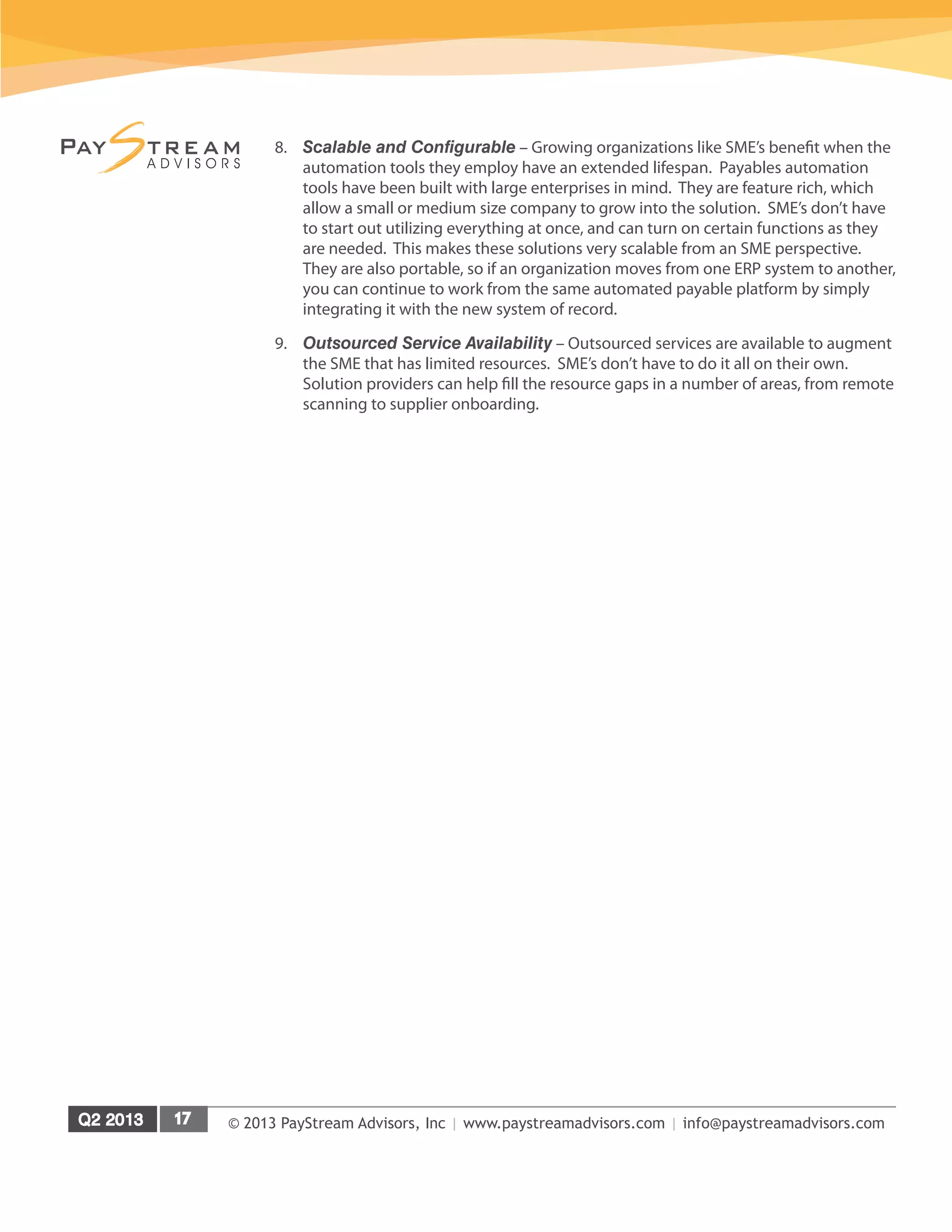 © 2013 PayStream Advisors, Inc | www.paystreamadvisors.com | info@paystreamadvisors.com
8.	 Scalable and Configurable – Growing organizations like SME’s benefit when the
automation tools they employ have an extended lifespan. Payables automation
tools have been built with large enterprises in mind. They are feature rich, which
allow a small or medium size company to grow into the solution. SME’s don’t have
to start out utilizing everything at once, and can turn on certain functions as they
are needed. This makes these solutions very scalable from an SME perspective.
They are also portable, so if an organization moves from one ERP system to another,
you can continue to work from the same automated payable platform by simply
integrating it with the new system of record.
9.	 Outsourced Service Availability – Outsourced services are available to augment
the SME that has limited resources. SME’s don’t have to do it all on their own.
Solution providers can help fill the resource gaps in a number of areas, from remote
scanning to supplier onboarding.
 