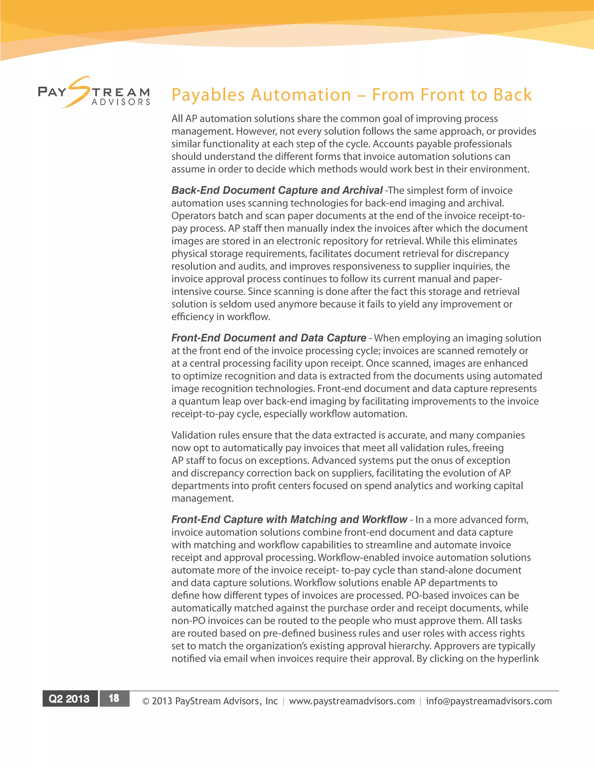 © 2013 PayStream Advisors, Inc | www.paystreamadvisors.com | info@paystreamadvisors.com
Payables Automation – From Front to Back
All AP automation solutions share the common goal of improving process
management. However, not every solution follows the same approach, or provides
similar functionality at each step of the cycle. Accounts payable professionals
should understand the different forms that invoice automation solutions can
assume in order to decide which methods would work best in their environment.
Back-End Document Capture and Archival -The simplest form of invoice
automation uses scanning technologies for back-end imaging and archival.
Operators batch and scan paper documents at the end of the invoice receipt-to-
pay process. AP staff then manually index the invoices after which the document
images are stored in an electronic repository for retrieval. While this eliminates
physical storage requirements, facilitates document retrieval for discrepancy
resolution and audits, and improves responsiveness to supplier inquiries, the
invoice approval process continues to follow its current manual and paper-
intensive course. Since scanning is done after the fact this storage and retrieval
solution is seldom used anymore because it fails to yield any improvement or
efficiency in workflow.
Front-End Document and Data Capture - When employing an imaging solution
at the front end of the invoice processing cycle; invoices are scanned remotely or
at a central processing facility upon receipt. Once scanned, images are enhanced
to optimize recognition and data is extracted from the documents using automated
image recognition technologies. Front-end document and data capture represents
a quantum leap over back-end imaging by facilitating improvements to the invoice
receipt-to-pay cycle, especially workflow automation.
Validation rules ensure that the data extracted is accurate, and many companies
now opt to automatically pay invoices that meet all validation rules, freeing
AP staff to focus on exceptions. Advanced systems put the onus of exception
and discrepancy correction back on suppliers, facilitating the evolution of AP
departments into profit centers focused on spend analytics and working capital
management.
Front-End Capture with Matching and Workflow - In a more advanced form,
invoice automation solutions combine front-end document and data capture
with matching and workflow capabilities to streamline and automate invoice
receipt and approval processing. Workflow-enabled invoice automation solutions
automate more of the invoice receipt- to-pay cycle than stand-alone document
and data capture solutions. Workflow solutions enable AP departments to
define how different types of invoices are processed. PO-based invoices can be
automatically matched against the purchase order and receipt documents, while
non-PO invoices can be routed to the people who must approve them. All tasks
are routed based on pre-defined business rules and user roles with access rights
set to match the organization’s existing approval hierarchy. Approvers are typically
notified via email when invoices require their approval. By clicking on the hyperlink
 