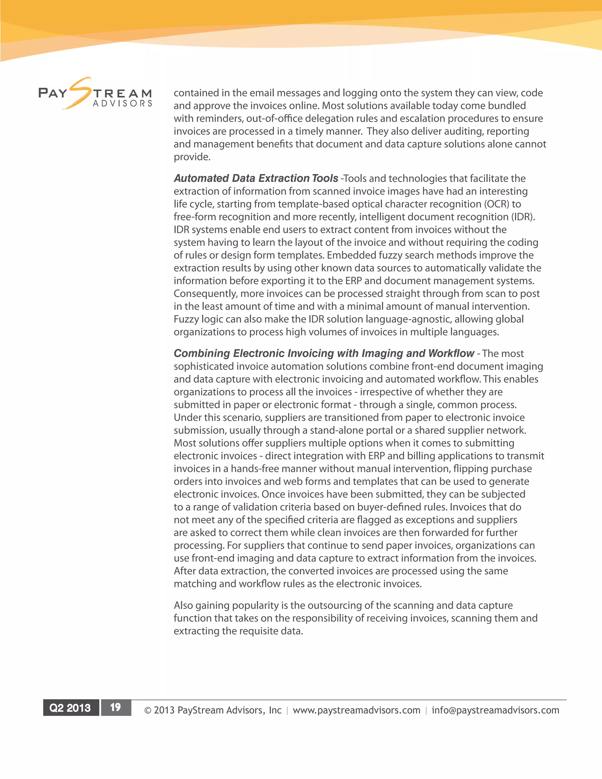 © 2013 PayStream Advisors, Inc | www.paystreamadvisors.com | info@paystreamadvisors.com
contained in the email messages and logging onto the system they can view, code
and approve the invoices online. Most solutions available today come bundled
with reminders, out-of-office delegation rules and escalation procedures to ensure
invoices are processed in a timely manner. They also deliver auditing, reporting
and management benefits that document and data capture solutions alone cannot
provide.
Automated Data Extraction Tools -Tools and technologies that facilitate the
extraction of information from scanned invoice images have had an interesting
life cycle, starting from template-based optical character recognition (OCR) to
free-form recognition and more recently, intelligent document recognition (IDR).
IDR systems enable end users to extract content from invoices without the
system having to learn the layout of the invoice and without requiring the coding
of rules or design form templates. Embedded fuzzy search methods improve the
extraction results by using other known data sources to automatically validate the
information before exporting it to the ERP and document management systems.
Consequently, more invoices can be processed straight through from scan to post
in the least amount of time and with a minimal amount of manual intervention.
Fuzzy logic can also make the IDR solution language-agnostic, allowing global
organizations to process high volumes of invoices in multiple languages.
Combining Electronic Invoicing with Imaging and Workflow - The most
sophisticated invoice automation solutions combine front-end document imaging
and data capture with electronic invoicing and automated workflow. This enables
organizations to process all the invoices - irrespective of whether they are
submitted in paper or electronic format - through a single, common process.
Under this scenario, suppliers are transitioned from paper to electronic invoice
submission, usually through a stand-alone portal or a shared supplier network.
Most solutions offer suppliers multiple options when it comes to submitting
electronic invoices - direct integration with ERP and billing applications to transmit
invoices in a hands-free manner without manual intervention, flipping purchase
orders into invoices and web forms and templates that can be used to generate
electronic invoices. Once invoices have been submitted, they can be subjected
to a range of validation criteria based on buyer-defined rules. Invoices that do
not meet any of the specified criteria are flagged as exceptions and suppliers
are asked to correct them while clean invoices are then forwarded for further
processing. For suppliers that continue to send paper invoices, organizations can
use front-end imaging and data capture to extract information from the invoices.
After data extraction, the converted invoices are processed using the same
matching and workflow rules as the electronic invoices.
Also gaining popularity is the outsourcing of the scanning and data capture
function that takes on the responsibility of receiving invoices, scanning them and
extracting the requisite data.
 