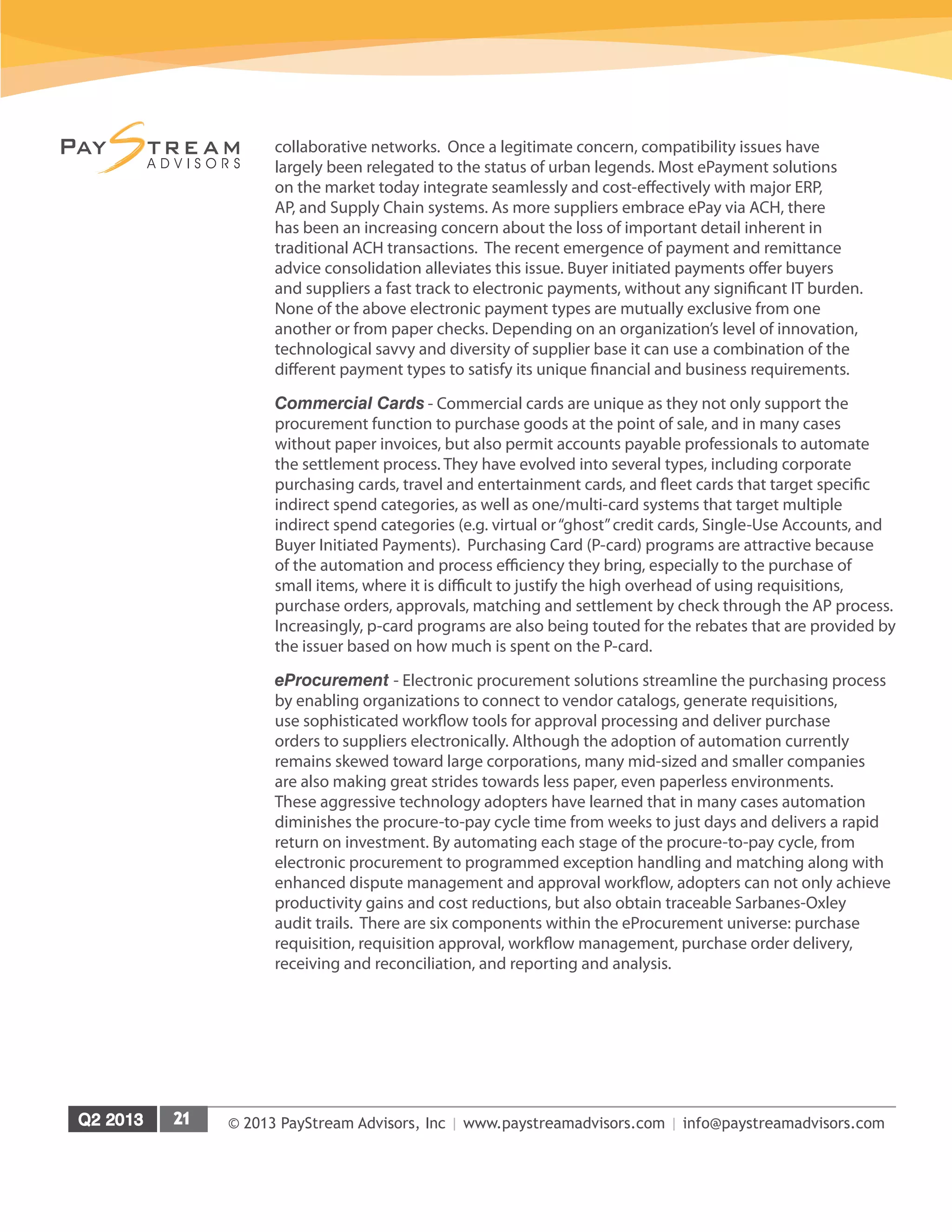 © 2013 PayStream Advisors, Inc | www.paystreamadvisors.com | info@paystreamadvisors.com
collaborative networks. Once a legitimate concern, compatibility issues have
largely been relegated to the status of urban legends. Most ePayment solutions
on the market today integrate seamlessly and cost-effectively with major ERP,
AP, and Supply Chain systems. As more suppliers embrace ePay via ACH, there
has been an increasing concern about the loss of important detail inherent in
traditional ACH transactions. The recent emergence of payment and remittance
advice consolidation alleviates this issue. Buyer initiated payments offer buyers
and suppliers a fast track to electronic payments, without any significant IT burden.
None of the above electronic payment types are mutually exclusive from one
another or from paper checks. Depending on an organization’s level of innovation,
technological savvy and diversity of supplier base it can use a combination of the
different payment types to satisfy its unique financial and business requirements.
Commercial Cards - Commercial cards are unique as they not only support the
procurement function to purchase goods at the point of sale, and in many cases
without paper invoices, but also permit accounts payable professionals to automate
the settlement process. They have evolved into several types, including corporate
purchasing cards, travel and entertainment cards, and fleet cards that target specific
indirect spend categories, as well as one/multi-card systems that target multiple
indirect spend categories (e.g. virtual or“ghost”credit cards, Single-Use Accounts, and
Buyer Initiated Payments). Purchasing Card (P-card) programs are attractive because
of the automation and process efficiency they bring, especially to the purchase of
small items, where it is difficult to justify the high overhead of using requisitions,
purchase orders, approvals, matching and settlement by check through the AP process.
Increasingly, p-card programs are also being touted for the rebates that are provided by
the issuer based on how much is spent on the P-card.
eProcurement - Electronic procurement solutions streamline the purchasing process
by enabling organizations to connect to vendor catalogs, generate requisitions,
use sophisticated workflow tools for approval processing and deliver purchase
orders to suppliers electronically. Although the adoption of automation currently
remains skewed toward large corporations, many mid-sized and smaller companies
are also making great strides towards less paper, even paperless environments.
These aggressive technology adopters have learned that in many cases automation
diminishes the procure-to-pay cycle time from weeks to just days and delivers a rapid
return on investment. By automating each stage of the procure-to-pay cycle, from
electronic procurement to programmed exception handling and matching along with
enhanced dispute management and approval workflow, adopters can not only achieve
productivity gains and cost reductions, but also obtain traceable Sarbanes-Oxley
audit trails. There are six components within the eProcurement universe: purchase
requisition, requisition approval, workflow management, purchase order delivery,
receiving and reconciliation, and reporting and analysis.
 