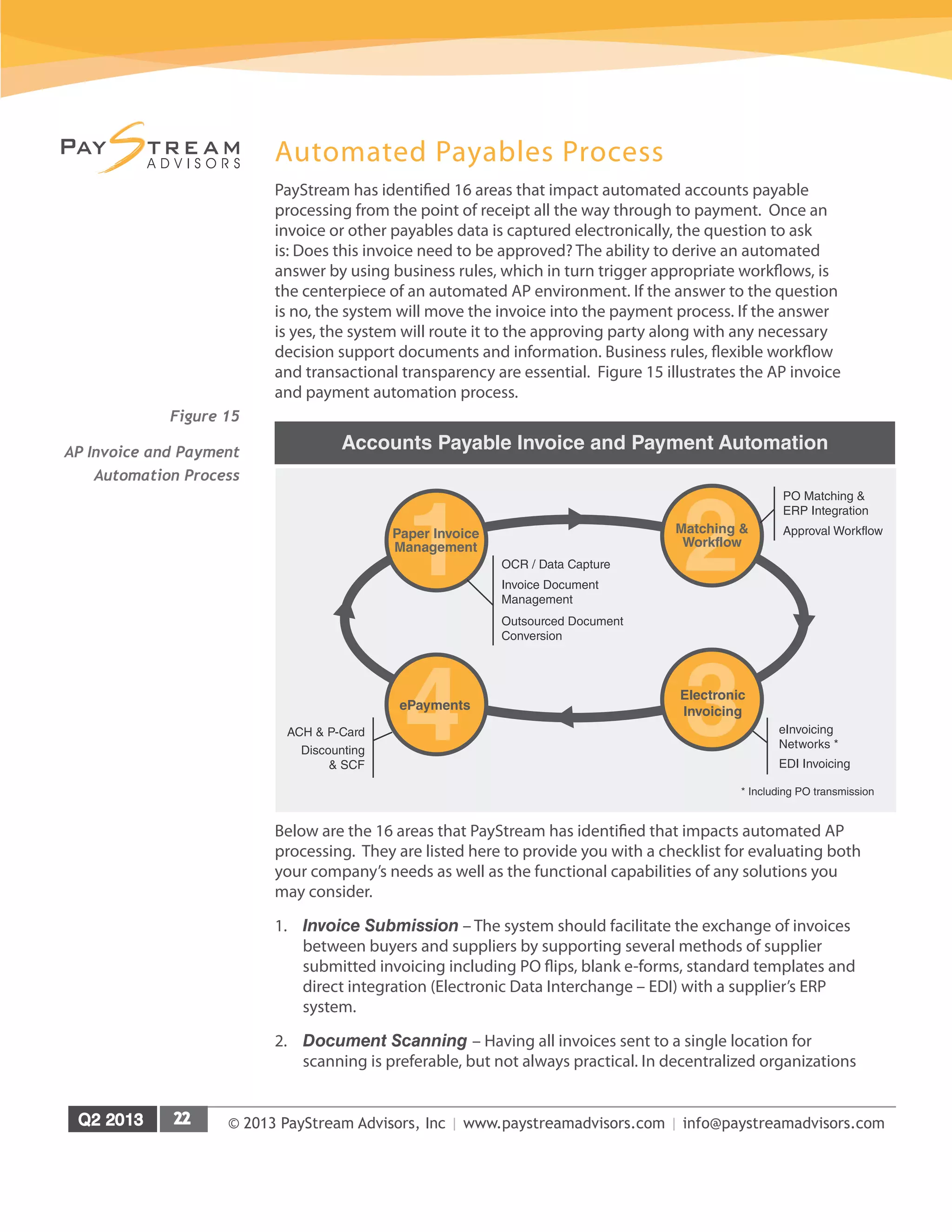 © 2013 PayStream Advisors, Inc | www.paystreamadvisors.com | info@paystreamadvisors.com
Automated Payables Process
PayStream has identified 16 areas that impact automated accounts payable
processing from the point of receipt all the way through to payment. Once an
invoice or other payables data is captured electronically, the question to ask
is: Does this invoice need to be approved? The ability to derive an automated
answer by using business rules, which in turn trigger appropriate workflows, is
the centerpiece of an automated AP environment. If the answer to the question
is no, the system will move the invoice into the payment process. If the answer
is yes, the system will route it to the approving party along with any necessary
decision support documents and information. Business rules, flexible workflow
and transactional transparency are essential. Figure 15 illustrates the AP invoice
and payment automation process.
Below are the 16 areas that PayStream has identified that impacts automated AP
processing. They are listed here to provide you with a checklist for evaluating both
your company’s needs as well as the functional capabilities of any solutions you
may consider.
1.	 Invoice Submission – The system should facilitate the exchange of invoices
between buyers and suppliers by supporting several methods of supplier
submitted invoicing including PO flips, blank e-forms, standard templates and
direct integration (Electronic Data Interchange – EDI) with a supplier’s ERP
system.
2.	 Document Scanning – Having all invoices sent to a single location for
scanning is preferable, but not always practical. In decentralized organizations
1Paper Invoice
Management
2Matching &
Workflow
Accounts Payable Invoice and Payment Automation
OCR / Data Capture
Invoice Document
Management
Outsourced Document
Conversion
PO Matching &
ERP Integration
Approval Workflow
eInvoicing
Networks *
EDI Invoicing
* Including PO transmission
Discounting
& SCF
ACH & P-Card 4ePayments
3Electronic
Invoicing
Figure 15
AP Invoice and Payment
Automation Process
 