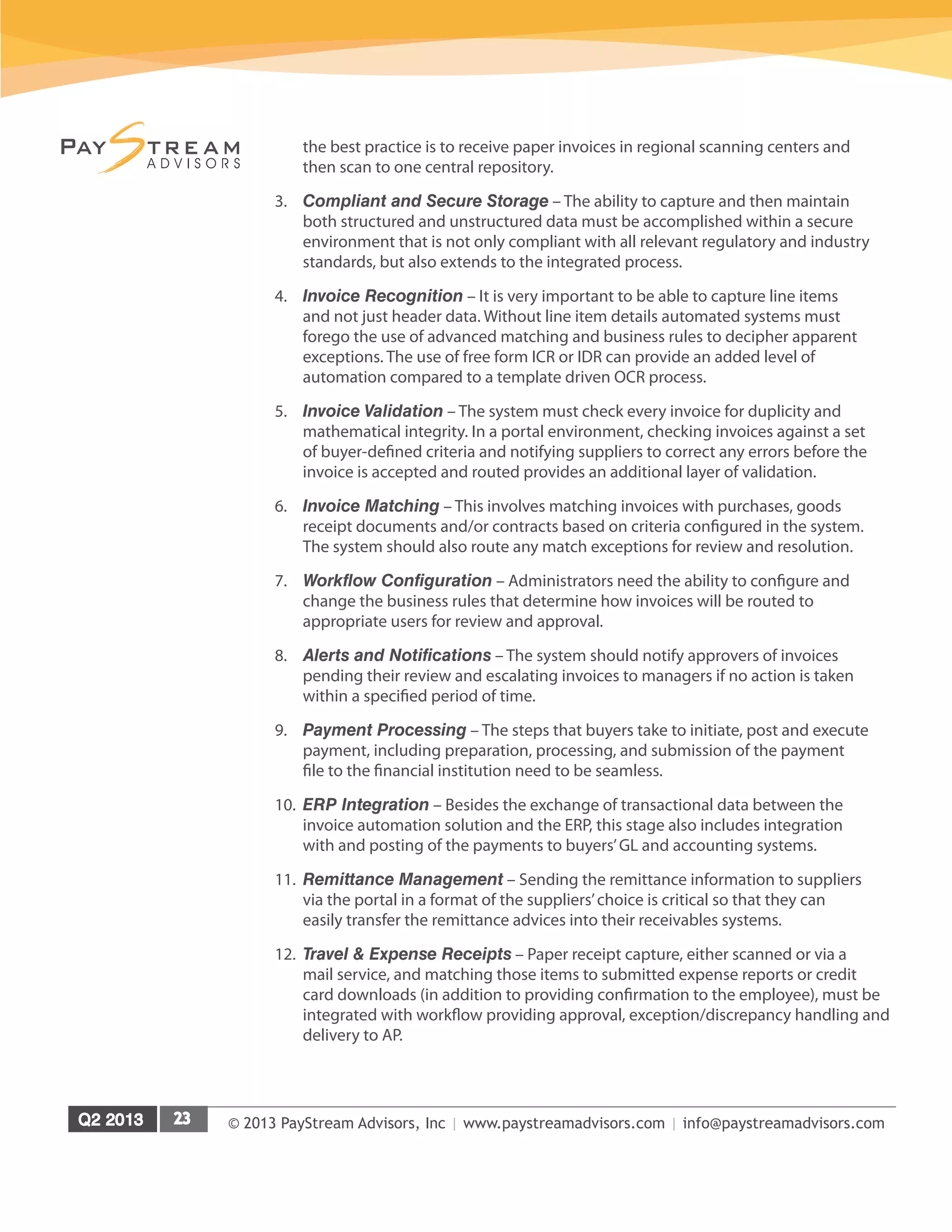© 2013 PayStream Advisors, Inc | www.paystreamadvisors.com | info@paystreamadvisors.com
the best practice is to receive paper invoices in regional scanning centers and
then scan to one central repository.
3.	 Compliant and Secure Storage – The ability to capture and then maintain
both structured and unstructured data must be accomplished within a secure
environment that is not only compliant with all relevant regulatory and industry
standards, but also extends to the integrated process.
4.	 Invoice Recognition – It is very important to be able to capture line items
and not just header data. Without line item details automated systems must
forego the use of advanced matching and business rules to decipher apparent
exceptions. The use of free form ICR or IDR can provide an added level of
automation compared to a template driven OCR process.
5.	 Invoice Validation – The system must check every invoice for duplicity and
mathematical integrity. In a portal environment, checking invoices against a set
of buyer-defined criteria and notifying suppliers to correct any errors before the
invoice is accepted and routed provides an additional layer of validation.
6.	 Invoice Matching – This involves matching invoices with purchases, goods
receipt documents and/or contracts based on criteria configured in the system.
The system should also route any match exceptions for review and resolution.
7.	 Workflow Configuration – Administrators need the ability to configure and
change the business rules that determine how invoices will be routed to
appropriate users for review and approval.
8.	 Alerts and Notifications – The system should notify approvers of invoices
pending their review and escalating invoices to managers if no action is taken
within a specified period of time.
9.	 Payment Processing – The steps that buyers take to initiate, post and execute
payment, including preparation, processing, and submission of the payment
file to the financial institution need to be seamless.
10.	 ERP Integration – Besides the exchange of transactional data between the
invoice automation solution and the ERP, this stage also includes integration
with and posting of the payments to buyers’GL and accounting systems.
11.	 Remittance Management – Sending the remittance information to suppliers
via the portal in a format of the suppliers’choice is critical so that they can
easily transfer the remittance advices into their receivables systems.
12.	 Travel & Expense Receipts – Paper receipt capture, either scanned or via a
mail service, and matching those items to submitted expense reports or credit
card downloads (in addition to providing confirmation to the employee), must be
integrated with workflow providing approval, exception/discrepancy handling and
delivery to AP.
 