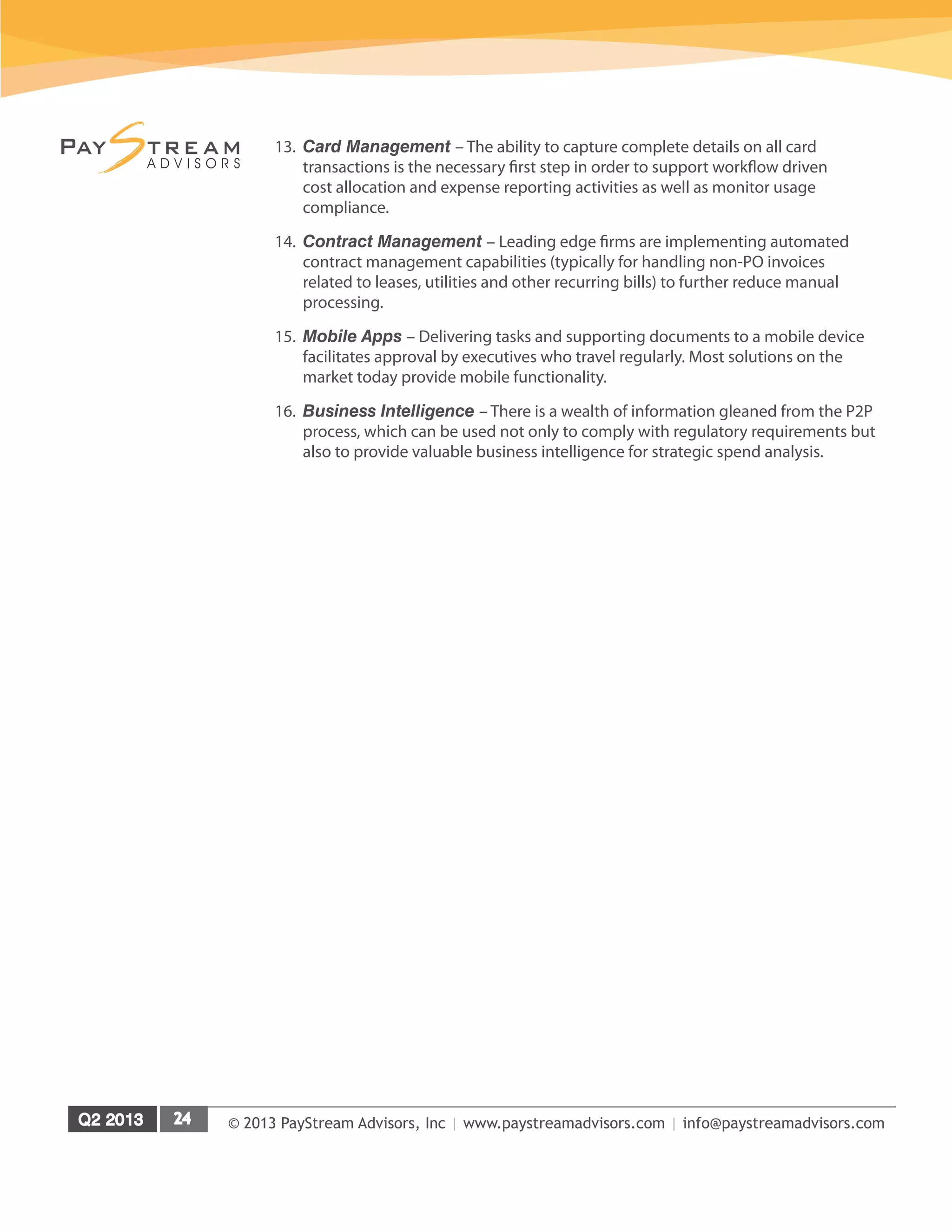 © 2013 PayStream Advisors, Inc | www.paystreamadvisors.com | info@paystreamadvisors.com
13.	 Card Management – The ability to capture complete details on all card
transactions is the necessary first step in order to support workflow driven
cost allocation and expense reporting activities as well as monitor usage
compliance.
14.	 Contract Management – Leading edge firms are implementing automated
contract management capabilities (typically for handling non-PO invoices
related to leases, utilities and other recurring bills) to further reduce manual
processing.
15.	 Mobile Apps – Delivering tasks and supporting documents to a mobile device
facilitates approval by executives who travel regularly. Most solutions on the
market today provide mobile functionality.
16.	 Business Intelligence – There is a wealth of information gleaned from the P2P
process, which can be used not only to comply with regulatory requirements but
also to provide valuable business intelligence for strategic spend analysis.
 