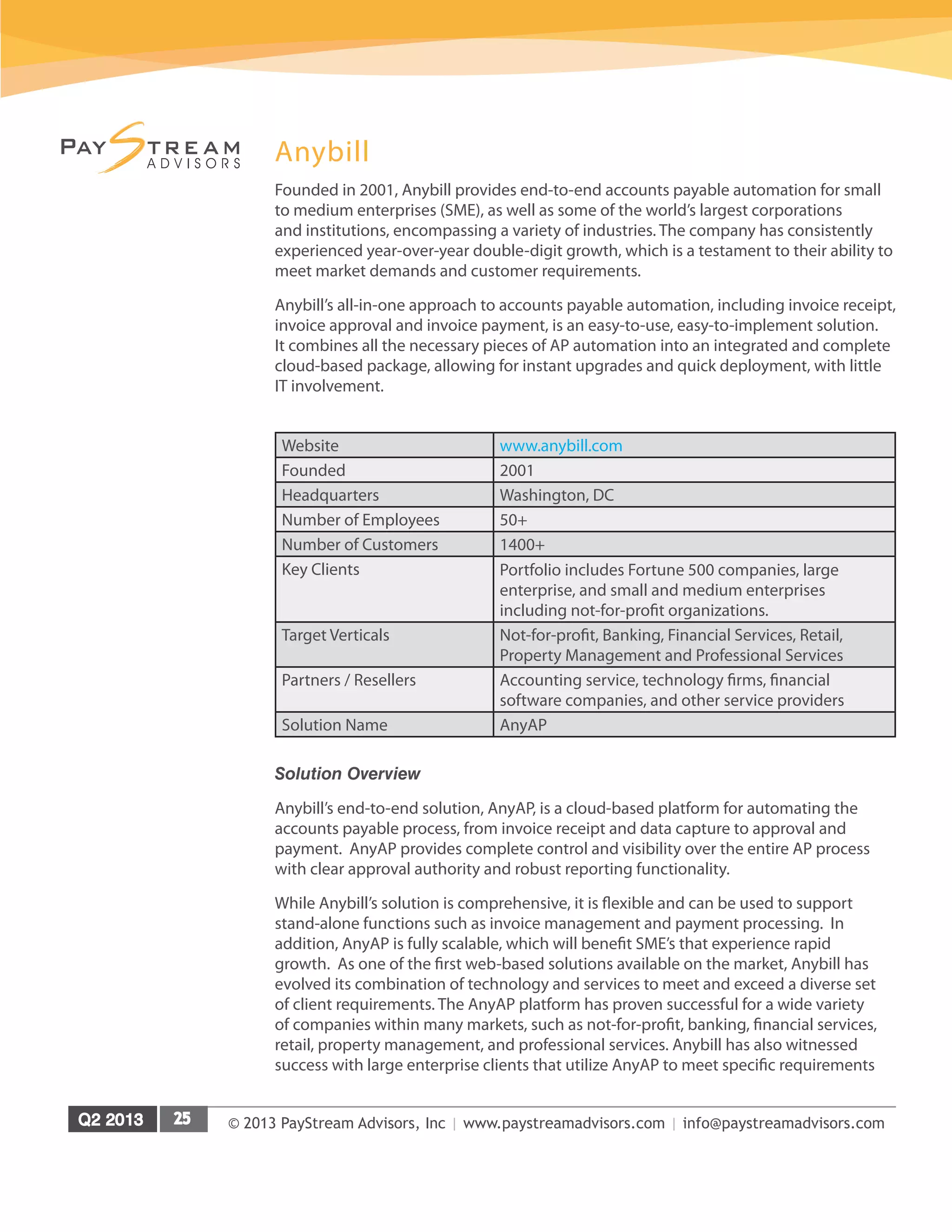 © 2013 PayStream Advisors, Inc | www.paystreamadvisors.com | info@paystreamadvisors.com
Anybill
Founded in 2001, Anybill provides end-to-end accounts payable automation for small
to medium enterprises (SME), as well as some of the world’s largest corporations
and institutions, encompassing a variety of industries. The company has consistently
experienced year-over-year double-digit growth, which is a testament to their ability to
meet market demands and customer requirements.
Anybill’s all-in-one approach to accounts payable automation, including invoice receipt,
invoice approval and invoice payment, is an easy-to-use, easy-to-implement solution.
It combines all the necessary pieces of AP automation into an integrated and complete
cloud-based package, allowing for instant upgrades and quick deployment, with little
IT involvement.
Website www.anybill.com
Founded 2001
Headquarters	 Washington, DC
Number of Employees 50+
Number of Customers	 1400+
Key Clients Portfolio includes Fortune 500 companies, large
enterprise, and small and medium enterprises
including not-for-profit organizations.
Target Verticals Not-for-profit, Banking, Financial Services, Retail,
Property Management and Professional Services
Partners / Resellers Accounting service, technology firms, financial
software companies, and other service providers
Solution Name AnyAP	
Solution Overview
Anybill’s end-to-end solution, AnyAP, is a cloud-based platform for automating the
accounts payable process, from invoice receipt and data capture to approval and
payment. AnyAP provides complete control and visibility over the entire AP process
with clear approval authority and robust reporting functionality.
While Anybill’s solution is comprehensive, it is flexible and can be used to support
stand-alone functions such as invoice management and payment processing. In
addition, AnyAP is fully scalable, which will benefit SME’s that experience rapid
growth. As one of the first web-based solutions available on the market, Anybill has
evolved its combination of technology and services to meet and exceed a diverse set
of client requirements. The AnyAP platform has proven successful for a wide variety
of companies within many markets, such as not-for-profit, banking, financial services,
retail, property management, and professional services. Anybill has also witnessed
success with large enterprise clients that utilize AnyAP to meet specific requirements
 