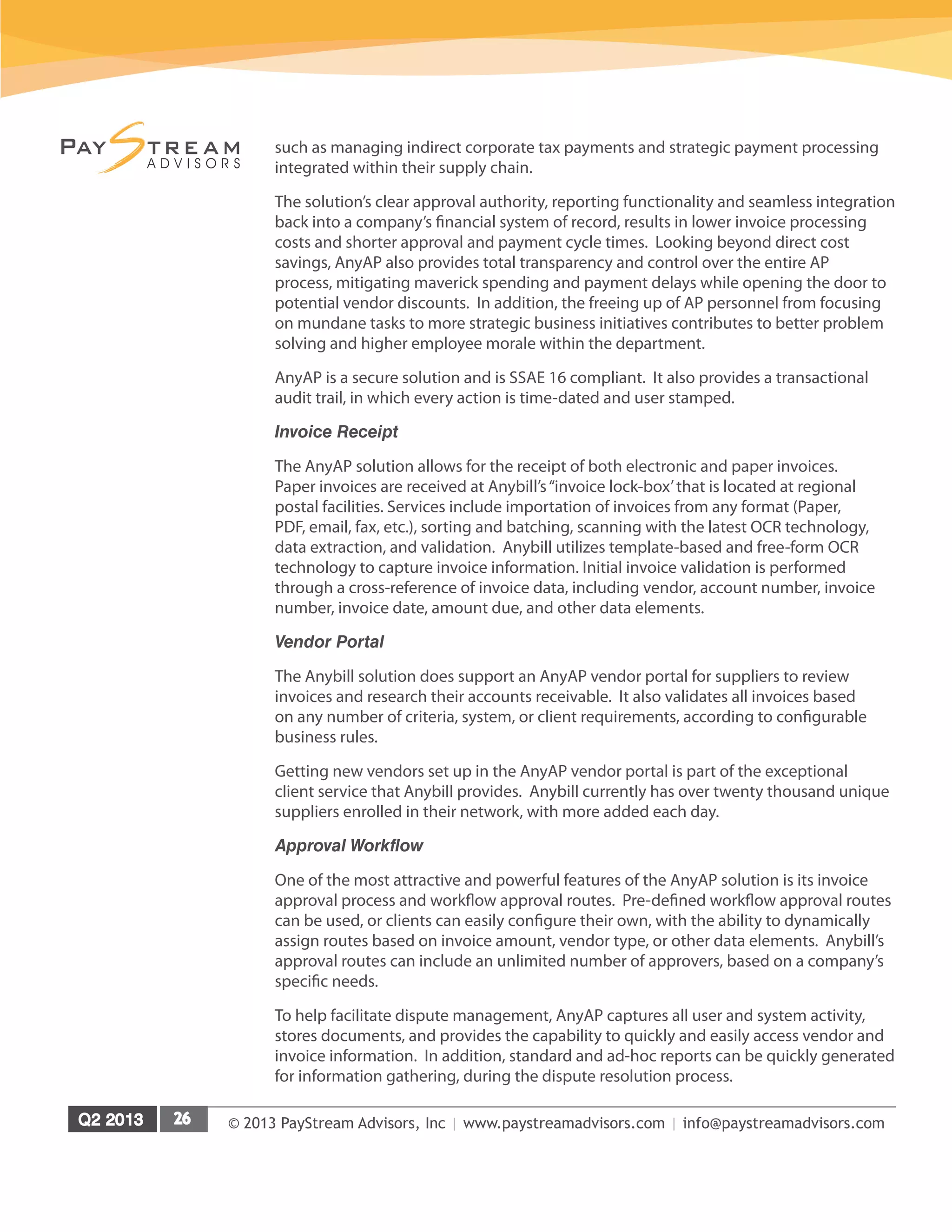 © 2013 PayStream Advisors, Inc | www.paystreamadvisors.com | info@paystreamadvisors.com
such as managing indirect corporate tax payments and strategic payment processing
integrated within their supply chain.
The solution’s clear approval authority, reporting functionality and seamless integration
back into a company’s financial system of record, results in lower invoice processing
costs and shorter approval and payment cycle times. Looking beyond direct cost
savings, AnyAP also provides total transparency and control over the entire AP
process, mitigating maverick spending and payment delays while opening the door to
potential vendor discounts. In addition, the freeing up of AP personnel from focusing
on mundane tasks to more strategic business initiatives contributes to better problem
solving and higher employee morale within the department.
AnyAP is a secure solution and is SSAE 16 compliant. It also provides a transactional
audit trail, in which every action is time-dated and user stamped.
Invoice Receipt
The AnyAP solution allows for the receipt of both electronic and paper invoices.
Paper invoices are received at Anybill’s“invoice lock-box’that is located at regional
postal facilities. Services include importation of invoices from any format (Paper,
PDF, email, fax, etc.), sorting and batching, scanning with the latest OCR technology,
data extraction, and validation. Anybill utilizes template-based and free-form OCR
technology to capture invoice information. Initial invoice validation is performed
through a cross-reference of invoice data, including vendor, account number, invoice
number, invoice date, amount due, and other data elements.
Vendor Portal
The Anybill solution does support an AnyAP vendor portal for suppliers to review
invoices and research their accounts receivable. It also validates all invoices based
on any number of criteria, system, or client requirements, according to configurable
business rules.
Getting new vendors set up in the AnyAP vendor portal is part of the exceptional
client service that Anybill provides. Anybill currently has over twenty thousand unique
suppliers enrolled in their network, with more added each day.
Approval Workflow
One of the most attractive and powerful features of the AnyAP solution is its invoice
approval process and workflow approval routes. Pre-defined workflow approval routes
can be used, or clients can easily configure their own, with the ability to dynamically
assign routes based on invoice amount, vendor type, or other data elements. Anybill’s
approval routes can include an unlimited number of approvers, based on a company’s
specific needs.
To help facilitate dispute management, AnyAP captures all user and system activity,
stores documents, and provides the capability to quickly and easily access vendor and
invoice information. In addition, standard and ad-hoc reports can be quickly generated
for information gathering, during the dispute resolution process.
 