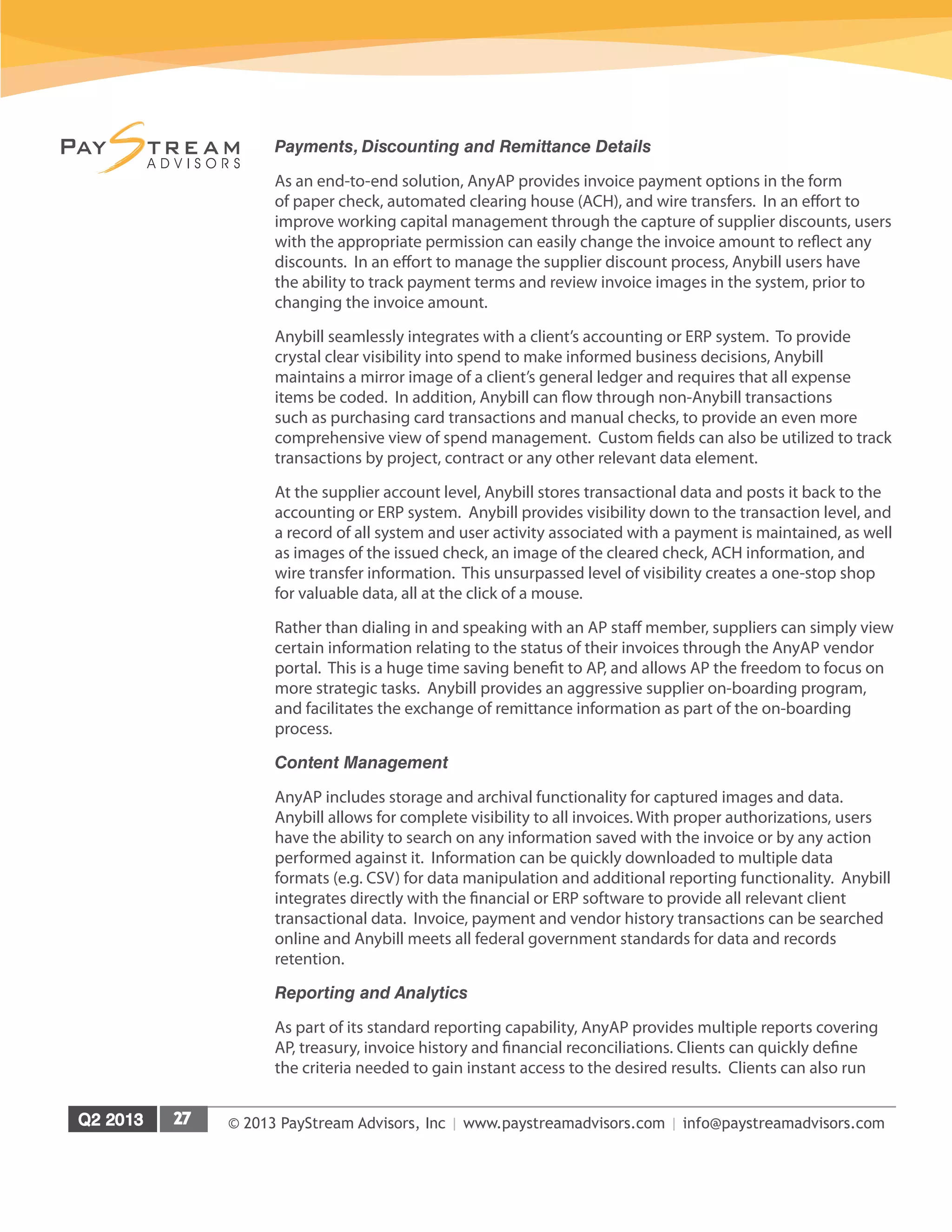 © 2013 PayStream Advisors, Inc | www.paystreamadvisors.com | info@paystreamadvisors.com
Payments, Discounting and Remittance Details
As an end-to-end solution, AnyAP provides invoice payment options in the form
of paper check, automated clearing house (ACH), and wire transfers. In an effort to
improve working capital management through the capture of supplier discounts, users
with the appropriate permission can easily change the invoice amount to reflect any
discounts. In an effort to manage the supplier discount process, Anybill users have
the ability to track payment terms and review invoice images in the system, prior to
changing the invoice amount.
Anybill seamlessly integrates with a client’s accounting or ERP system. To provide
crystal clear visibility into spend to make informed business decisions, Anybill
maintains a mirror image of a client’s general ledger and requires that all expense
items be coded. In addition, Anybill can flow through non-Anybill transactions
such as purchasing card transactions and manual checks, to provide an even more
comprehensive view of spend management. Custom fields can also be utilized to track
transactions by project, contract or any other relevant data element.
At the supplier account level, Anybill stores transactional data and posts it back to the
accounting or ERP system. Anybill provides visibility down to the transaction level, and
a record of all system and user activity associated with a payment is maintained, as well
as images of the issued check, an image of the cleared check, ACH information, and
wire transfer information. This unsurpassed level of visibility creates a one-stop shop
for valuable data, all at the click of a mouse.
Rather than dialing in and speaking with an AP staff member, suppliers can simply view
certain information relating to the status of their invoices through the AnyAP vendor
portal. This is a huge time saving benefit to AP, and allows AP the freedom to focus on
more strategic tasks. Anybill provides an aggressive supplier on-boarding program,
and facilitates the exchange of remittance information as part of the on-boarding
process.
Content Management
AnyAP includes storage and archival functionality for captured images and data.
Anybill allows for complete visibility to all invoices. With proper authorizations, users
have the ability to search on any information saved with the invoice or by any action
performed against it. Information can be quickly downloaded to multiple data
formats (e.g. CSV) for data manipulation and additional reporting functionality. Anybill
integrates directly with the financial or ERP software to provide all relevant client
transactional data. Invoice, payment and vendor history transactions can be searched
online and Anybill meets all federal government standards for data and records
retention.
Reporting and Analytics
As part of its standard reporting capability, AnyAP provides multiple reports covering
AP, treasury, invoice history and financial reconciliations. Clients can quickly define
the criteria needed to gain instant access to the desired results. Clients can also run
 