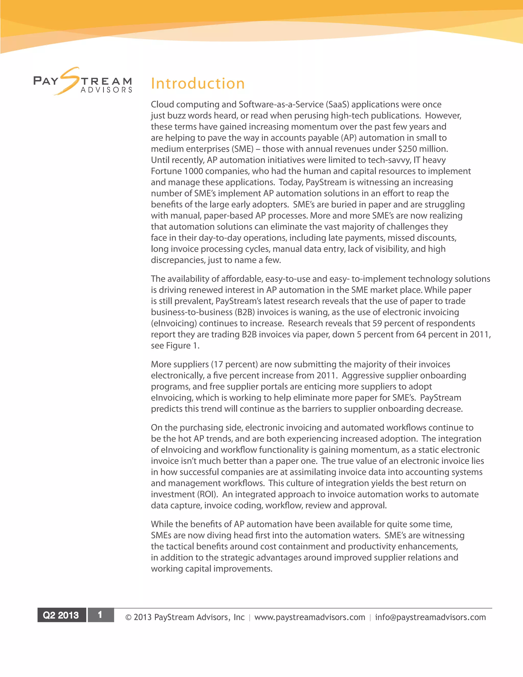 © 2013 PayStream Advisors, Inc | www.paystreamadvisors.com | info@paystreamadvisors.com
Introduction
Cloud computing and Software-as-a-Service (SaaS) applications were once
just buzz words heard, or read when perusing high-tech publications. However,
these terms have gained increasing momentum over the past few years and
are helping to pave the way in accounts payable (AP) automation in small to
medium enterprises (SME) – those with annual revenues under $250 million.
Until recently, AP automation initiatives were limited to tech-savvy, IT heavy
Fortune 1000 companies, who had the human and capital resources to implement
and manage these applications. Today, PayStream is witnessing an increasing
number of SME’s implement AP automation solutions in an effort to reap the
benefits of the large early adopters. SME’s are buried in paper and are struggling
with manual, paper-based AP processes. More and more SME’s are now realizing
that automation solutions can eliminate the vast majority of challenges they
face in their day-to-day operations, including late payments, missed discounts,
long invoice processing cycles, manual data entry, lack of visibility, and high
discrepancies, just to name a few.
The availability of affordable, easy-to-use and easy- to-implement technology solutions
is driving renewed interest in AP automation in the SME market place. While paper
is still prevalent, PayStream’s latest research reveals that the use of paper to trade
business-to-business (B2B) invoices is waning, as the use of electronic invoicing
(eInvoicing) continues to increase. Research reveals that 59 percent of respondents
report they are trading B2B invoices via paper, down 5 percent from 64 percent in 2011,
see Figure 1.
More suppliers (17 percent) are now submitting the majority of their invoices
electronically, a five percent increase from 2011. Aggressive supplier onboarding
programs, and free supplier portals are enticing more suppliers to adopt
eInvoicing, which is working to help eliminate more paper for SME’s. PayStream
predicts this trend will continue as the barriers to supplier onboarding decrease.
On the purchasing side, electronic invoicing and automated workflows continue to
be the hot AP trends, and are both experiencing increased adoption. The integration
of eInvoicing and workflow functionality is gaining momentum, as a static electronic
invoice isn’t much better than a paper one. The true value of an electronic invoice lies
in how successful companies are at assimilating invoice data into accounting systems
and management workflows. This culture of integration yields the best return on
investment (ROI). An integrated approach to invoice automation works to automate
data capture, invoice coding, workflow, review and approval.
While the benefits of AP automation have been available for quite some time,
SMEs are now diving head first into the automation waters. SME’s are witnessing
the tactical benefits around cost containment and productivity enhancements,
in addition to the strategic advantages around improved supplier relations and
working capital improvements.
 