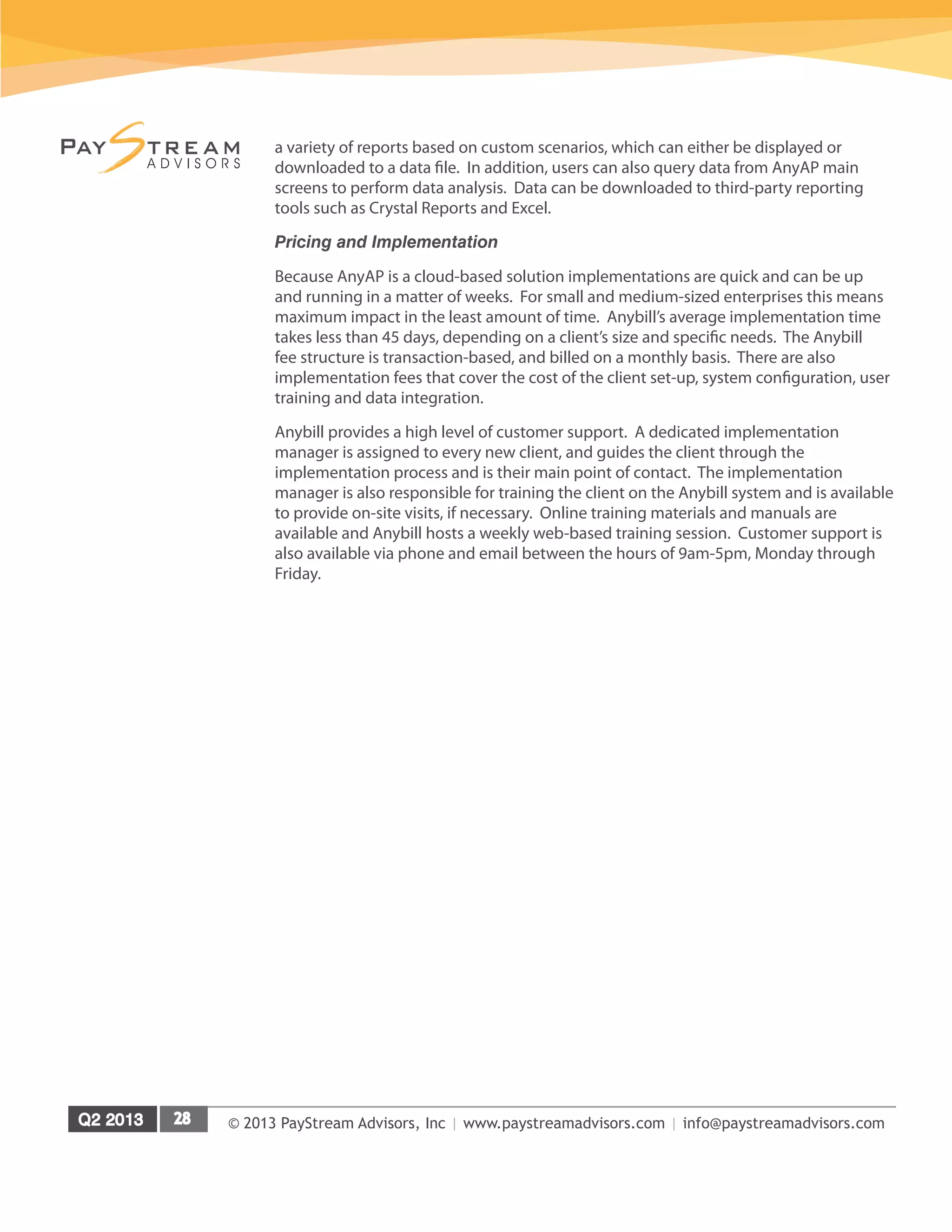 © 2013 PayStream Advisors, Inc | www.paystreamadvisors.com | info@paystreamadvisors.com
a variety of reports based on custom scenarios, which can either be displayed or
downloaded to a data file. In addition, users can also query data from AnyAP main
screens to perform data analysis. Data can be downloaded to third-party reporting
tools such as Crystal Reports and Excel.
Pricing and Implementation
Because AnyAP is a cloud-based solution implementations are quick and can be up
and running in a matter of weeks. For small and medium-sized enterprises this means
maximum impact in the least amount of time. Anybill’s average implementation time
takes less than 45 days, depending on a client’s size and specific needs. The Anybill
fee structure is transaction-based, and billed on a monthly basis. There are also
implementation fees that cover the cost of the client set-up, system configuration, user
training and data integration.
Anybill provides a high level of customer support. A dedicated implementation
manager is assigned to every new client, and guides the client through the
implementation process and is their main point of contact. The implementation
manager is also responsible for training the client on the Anybill system and is available
to provide on-site visits, if necessary. Online training materials and manuals are
available and Anybill hosts a weekly web-based training session. Customer support is
also available via phone and email between the hours of 9am-5pm, Monday through
Friday.
 