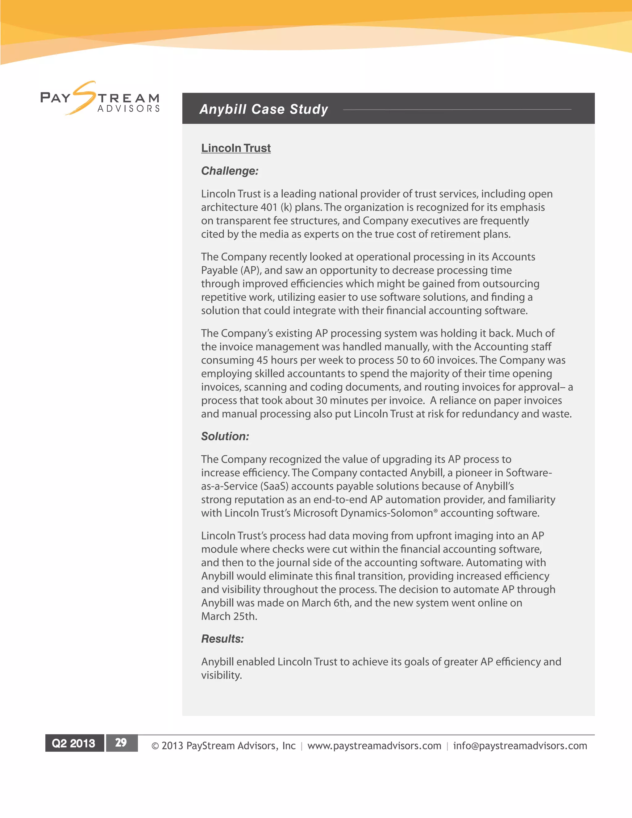 © 2013 PayStream Advisors, Inc | www.paystreamadvisors.com | info@paystreamadvisors.com
Anybill Case Study
Lincoln Trust
Challenge:
Lincoln Trust is a leading national provider of trust services, including open
architecture 401 (k) plans. The organization is recognized for its emphasis
on transparent fee structures, and Company executives are frequently
cited by the media as experts on the true cost of retirement plans.
The Company recently looked at operational processing in its Accounts
Payable (AP), and saw an opportunity to decrease processing time
through improved efficiencies which might be gained from outsourcing
repetitive work, utilizing easier to use software solutions, and finding a
solution that could integrate with their financial accounting software.
The Company’s existing AP processing system was holding it back. Much of
the invoice management was handled manually, with the Accounting staff
consuming 45 hours per week to process 50 to 60 invoices. The Company was
employing skilled accountants to spend the majority of their time opening
invoices, scanning and coding documents, and routing invoices for approval– a
process that took about 30 minutes per invoice. A reliance on paper invoices
and manual processing also put Lincoln Trust at risk for redundancy and waste.
Solution:
The Company recognized the value of upgrading its AP process to
increase efficiency. The Company contacted Anybill, a pioneer in Software-
as-a-Service (SaaS) accounts payable solutions because of Anybill’s
strong reputation as an end-to-end AP automation provider, and familiarity
with Lincoln Trust’s Microsoft Dynamics-Solomon® accounting software.
Lincoln Trust’s process had data moving from upfront imaging into an AP
module where checks were cut within the financial accounting software,
and then to the journal side of the accounting software. Automating with
Anybill would eliminate this final transition, providing increased efficiency
and visibility throughout the process. The decision to automate AP through
Anybill was made on March 6th, and the new system went online on
March 25th.
Results:
Anybill enabled Lincoln Trust to achieve its goals of greater AP efficiency and
visibility.
 