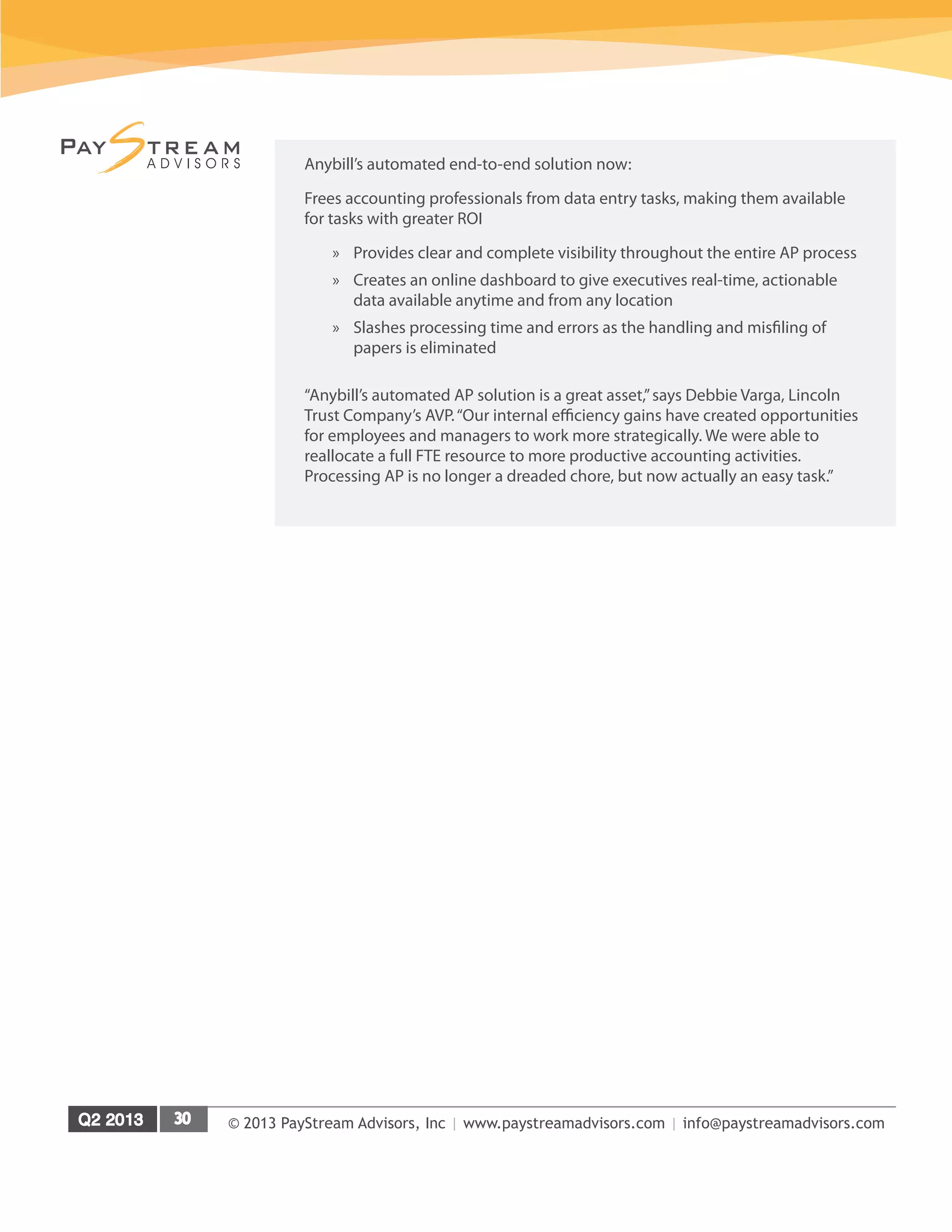 © 2013 PayStream Advisors, Inc | www.paystreamadvisors.com | info@paystreamadvisors.com
Anybill’s automated end-to-end solution now:
Frees accounting professionals from data entry tasks, making them available
for tasks with greater ROI
»» Provides clear and complete visibility throughout the entire AP process
»» Creates an online dashboard to give executives real-time, actionable
data available anytime and from any location
»» Slashes processing time and errors as the handling and misfiling of
papers is eliminated
“Anybill’s automated AP solution is a great asset,”says Debbie Varga, Lincoln
Trust Company’s AVP.“Our internal efficiency gains have created opportunities
for employees and managers to work more strategically. We were able to
reallocate a full FTE resource to more productive accounting activities.
Processing AP is no longer a dreaded chore, but now actually an easy task.”
 