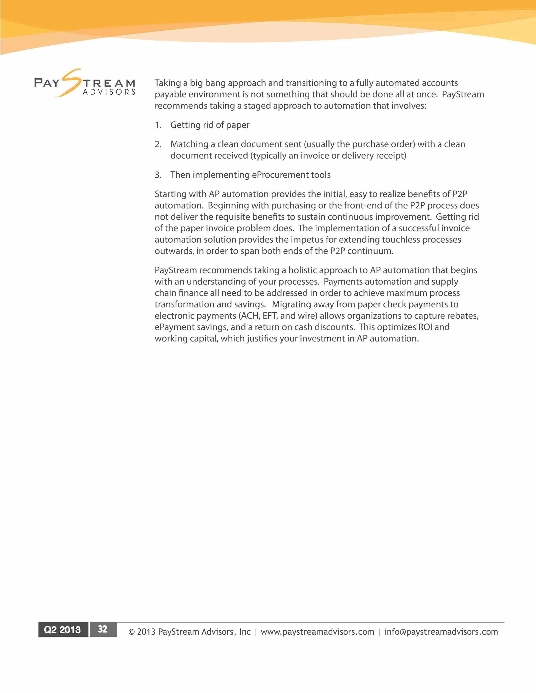 © 2013 PayStream Advisors, Inc | www.paystreamadvisors.com | info@paystreamadvisors.com
Taking a big bang approach and transitioning to a fully automated accounts
payable environment is not something that should be done all at once. PayStream
recommends taking a staged approach to automation that involves:
1.	 Getting rid of paper
2.	 Matching a clean document sent (usually the purchase order) with a clean
document received (typically an invoice or delivery receipt)
3.	 Then implementing eProcurement tools
Starting with AP automation provides the initial, easy to realize benefits of P2P
automation. Beginning with purchasing or the front-end of the P2P process does
not deliver the requisite benefits to sustain continuous improvement. Getting rid
of the paper invoice problem does. The implementation of a successful invoice
automation solution provides the impetus for extending touchless processes
outwards, in order to span both ends of the P2P continuum.
PayStream recommends taking a holistic approach to AP automation that begins
with an understanding of your processes. Payments automation and supply
chain finance all need to be addressed in order to achieve maximum process
transformation and savings. Migrating away from paper check payments to
electronic payments (ACH, EFT, and wire) allows organizations to capture rebates,
ePayment savings, and a return on cash discounts. This optimizes ROI and
working capital, which justifies your investment in AP automation.
 