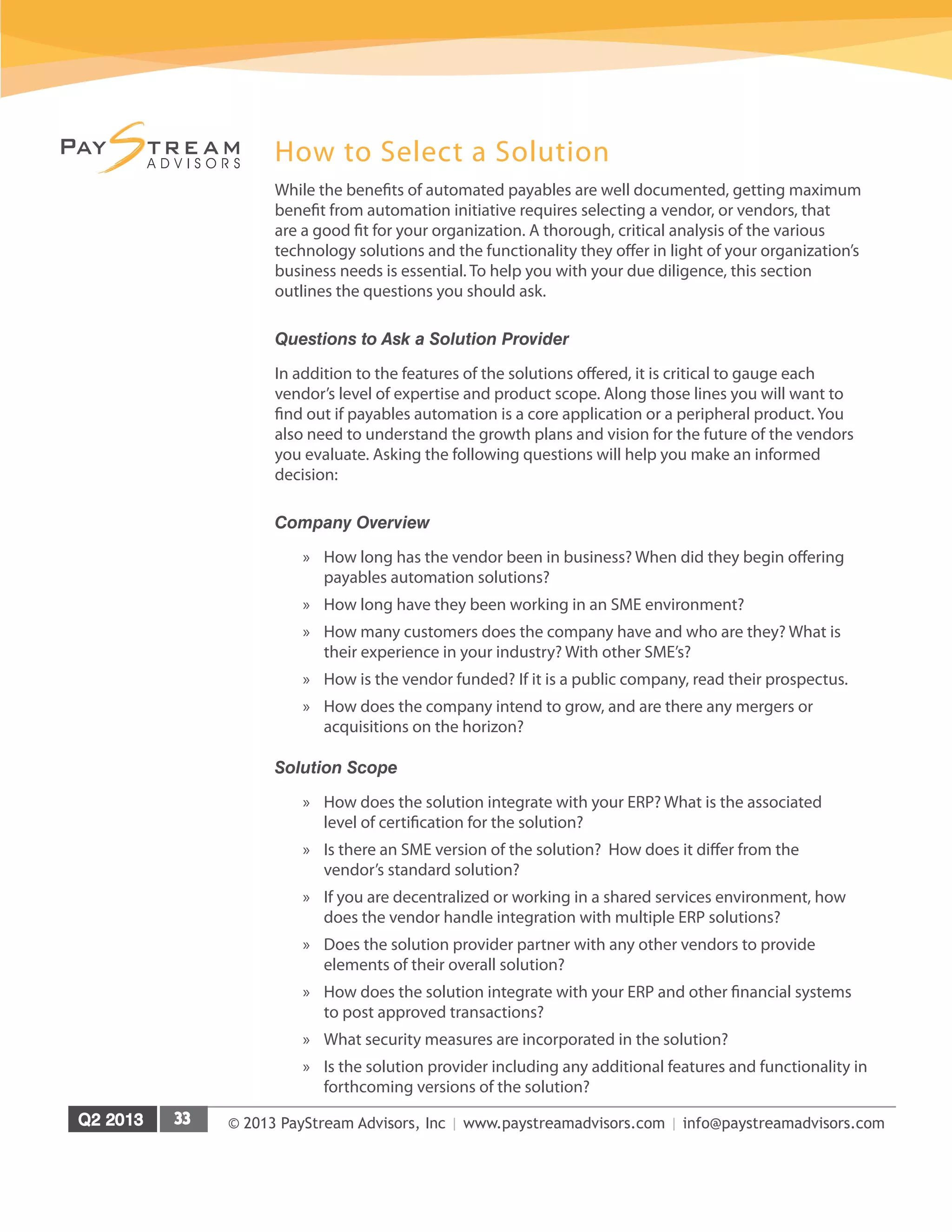 © 2013 PayStream Advisors, Inc | www.paystreamadvisors.com | info@paystreamadvisors.com
How to Select a Solution
While the benefits of automated payables are well documented, getting maximum
benefit from automation initiative requires selecting a vendor, or vendors, that
are a good fit for your organization. A thorough, critical analysis of the various
technology solutions and the functionality they offer in light of your organization’s
business needs is essential. To help you with your due diligence, this section
outlines the questions you should ask.
Questions to Ask a Solution Provider
In addition to the features of the solutions offered, it is critical to gauge each
vendor’s level of expertise and product scope. Along those lines you will want to
find out if payables automation is a core application or a peripheral product. You
also need to understand the growth plans and vision for the future of the vendors
you evaluate. Asking the following questions will help you make an informed
decision:
Company Overview
»» How long has the vendor been in business? When did they begin offering
payables automation solutions?
»» How long have they been working in an SME environment?
»» How many customers does the company have and who are they? What is
their experience in your industry? With other SME’s?
»» How is the vendor funded? If it is a public company, read their prospectus.
»» How does the company intend to grow, and are there any mergers or
acquisitions on the horizon?
Solution Scope
»» How does the solution integrate with your ERP? What is the associated
level of certification for the solution?
»» Is there an SME version of the solution? How does it differ from the
vendor’s standard solution?
»» If you are decentralized or working in a shared services environment, how
does the vendor handle integration with multiple ERP solutions?
»» Does the solution provider partner with any other vendors to provide
elements of their overall solution?
»» How does the solution integrate with your ERP and other financial systems
to post approved transactions?
»» What security measures are incorporated in the solution?
»» Is the solution provider including any additional features and functionality in
forthcoming versions of the solution?
 
