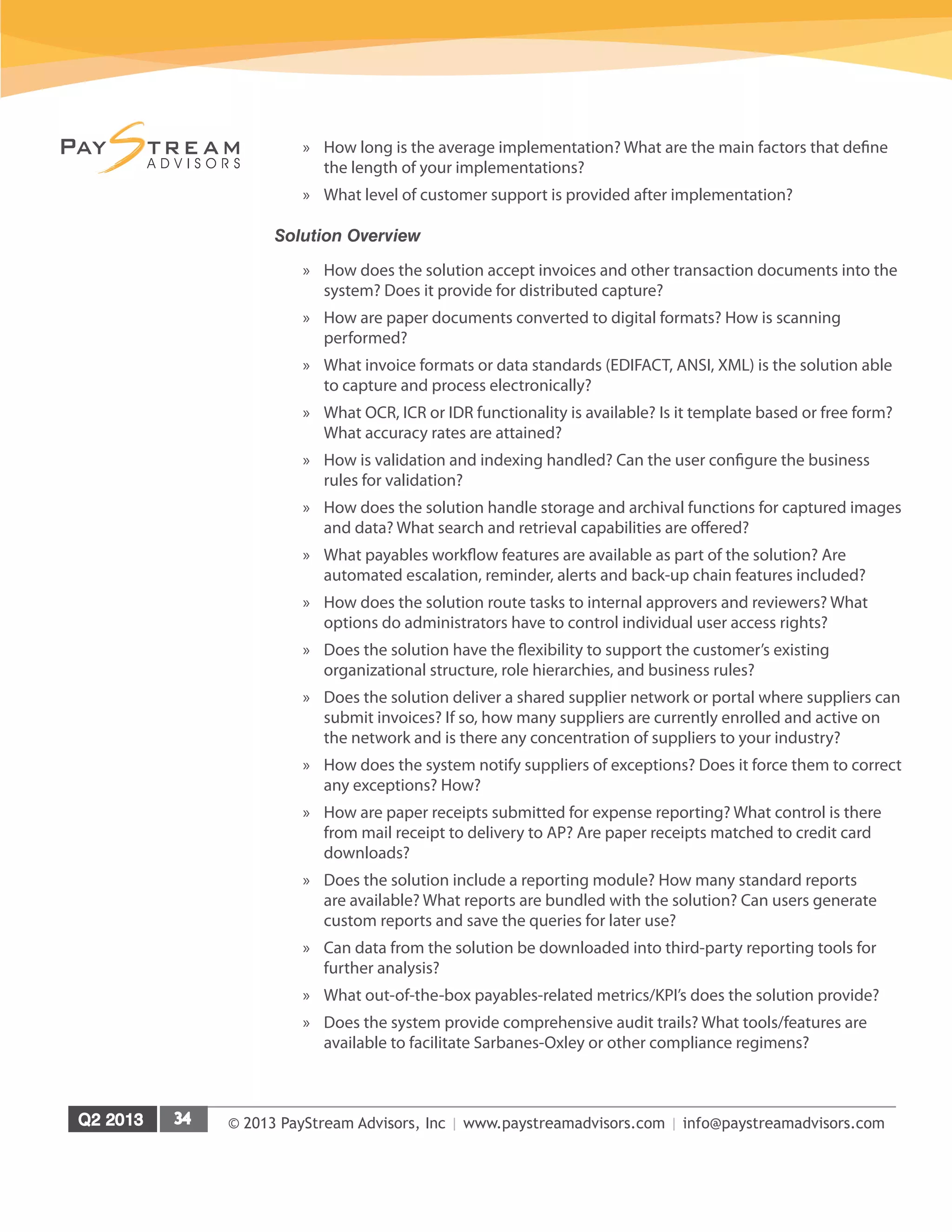 © 2013 PayStream Advisors, Inc | www.paystreamadvisors.com | info@paystreamadvisors.com
»» How long is the average implementation? What are the main factors that define
the length of your implementations?
»» What level of customer support is provided after implementation?
Solution Overview
»» How does the solution accept invoices and other transaction documents into the
system? Does it provide for distributed capture?
»» How are paper documents converted to digital formats? How is scanning
performed?
»» What invoice formats or data standards (EDIFACT, ANSI, XML) is the solution able
to capture and process electronically?
»» What OCR, ICR or IDR functionality is available? Is it template based or free form?
What accuracy rates are attained?
»» How is validation and indexing handled? Can the user configure the business
rules for validation?
»» How does the solution handle storage and archival functions for captured images
and data? What search and retrieval capabilities are offered?
»» What payables workflow features are available as part of the solution? Are
automated escalation, reminder, alerts and back-up chain features included?
»» How does the solution route tasks to internal approvers and reviewers? What
options do administrators have to control individual user access rights?
»» Does the solution have the flexibility to support the customer’s existing
organizational structure, role hierarchies, and business rules?
»» Does the solution deliver a shared supplier network or portal where suppliers can
submit invoices? If so, how many suppliers are currently enrolled and active on
the network and is there any concentration of suppliers to your industry?
»» How does the system notify suppliers of exceptions? Does it force them to correct
any exceptions? How?
»» How are paper receipts submitted for expense reporting? What control is there
from mail receipt to delivery to AP? Are paper receipts matched to credit card
downloads?
»» Does the solution include a reporting module? How many standard reports
are available? What reports are bundled with the solution? Can users generate
custom reports and save the queries for later use?
»» Can data from the solution be downloaded into third-party reporting tools for
further analysis?
»» What out-of-the-box payables-related metrics/KPI’s does the solution provide?
»» Does the system provide comprehensive audit trails? What tools/features are
available to facilitate Sarbanes-Oxley or other compliance regimens?
 
