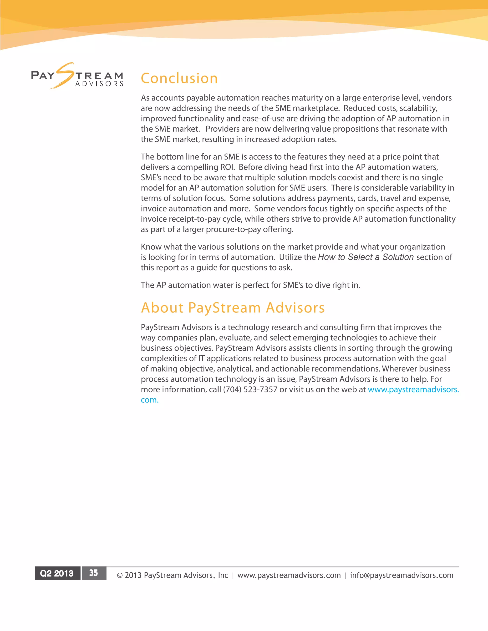 © 2013 PayStream Advisors, Inc | www.paystreamadvisors.com | info@paystreamadvisors.com
Conclusion
As accounts payable automation reaches maturity on a large enterprise level, vendors
are now addressing the needs of the SME marketplace. Reduced costs, scalability,
improved functionality and ease-of-use are driving the adoption of AP automation in
the SME market. Providers are now delivering value propositions that resonate with
the SME market, resulting in increased adoption rates.
The bottom line for an SME is access to the features they need at a price point that
delivers a compelling ROI. Before diving head first into the AP automation waters,
SME’s need to be aware that multiple solution models coexist and there is no single
model for an AP automation solution for SME users. There is considerable variability in
terms of solution focus. Some solutions address payments, cards, travel and expense,
invoice automation and more. Some vendors focus tightly on specific aspects of the
invoice receipt-to-pay cycle, while others strive to provide AP automation functionality
as part of a larger procure-to-pay offering.
Know what the various solutions on the market provide and what your organization
is looking for in terms of automation. Utilize the How to Select a Solution section of
this report as a guide for questions to ask.
The AP automation water is perfect for SME’s to dive right in.
About PayStream Advisors
PayStream Advisors is a technology research and consulting firm that improves the
way companies plan, evaluate, and select emerging technologies to achieve their
business objectives. PayStream Advisors assists clients in sorting through the growing
complexities of IT applications related to business process automation with the goal
of making objective, analytical, and actionable recommendations. Wherever business
process automation technology is an issue, PayStream Advisors is there to help. For
more information, call (704) 523-7357 or visit us on the web at www.paystreamadvisors.
com.
 