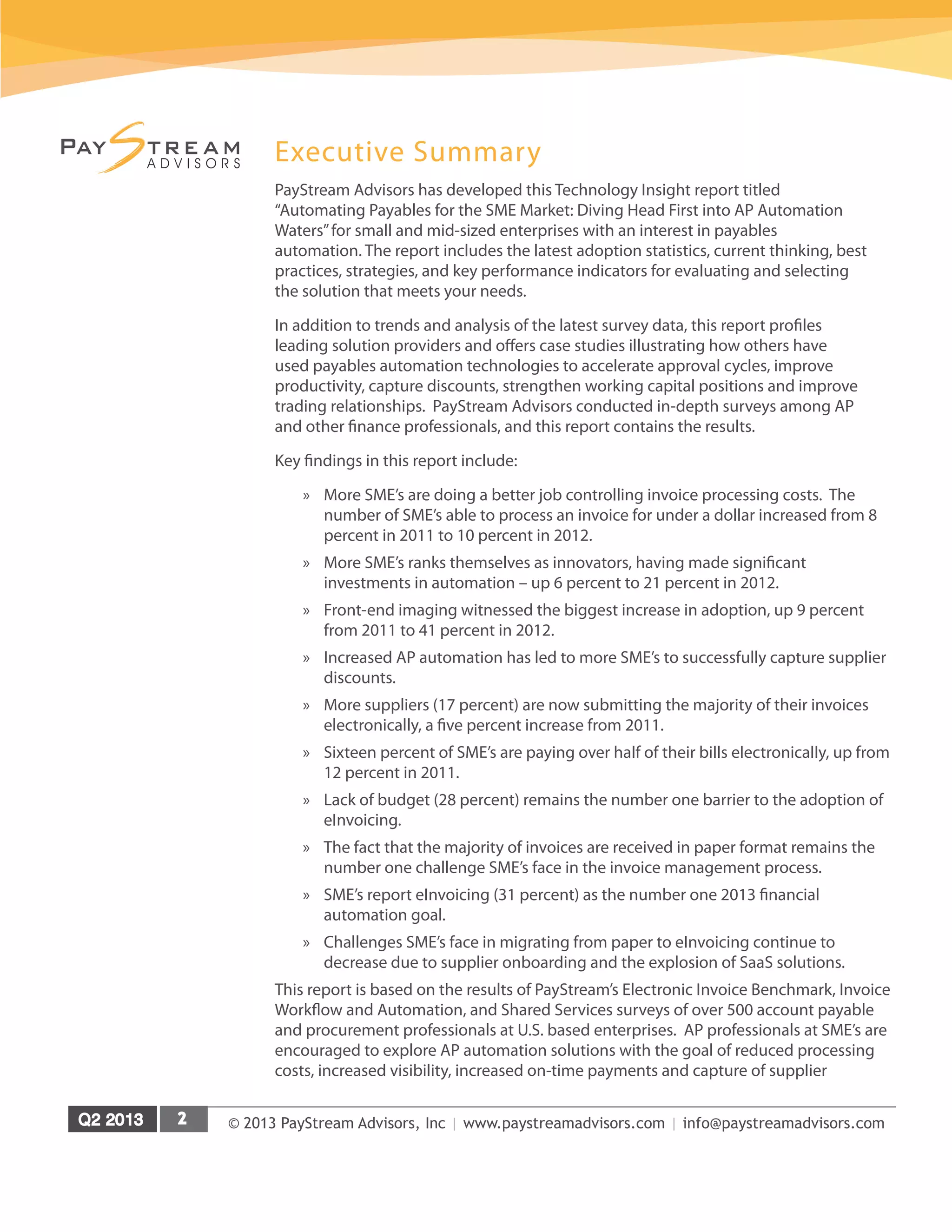 © 2013 PayStream Advisors, Inc | www.paystreamadvisors.com | info@paystreamadvisors.com
Executive Summary
PayStream Advisors has developed this Technology Insight report titled
“Automating Payables for the SME Market: Diving Head First into AP Automation
Waters”for small and mid-sized enterprises with an interest in payables
automation. The report includes the latest adoption statistics, current thinking, best
practices, strategies, and key performance indicators for evaluating and selecting
the solution that meets your needs.
In addition to trends and analysis of the latest survey data, this report profiles
leading solution providers and offers case studies illustrating how others have
used payables automation technologies to accelerate approval cycles, improve
productivity, capture discounts, strengthen working capital positions and improve
trading relationships. PayStream Advisors conducted in-depth surveys among AP
and other finance professionals, and this report contains the results.
Key findings in this report include:
»» More SME’s are doing a better job controlling invoice processing costs. The
number of SME’s able to process an invoice for under a dollar increased from 8
percent in 2011 to 10 percent in 2012.
»» More SME’s ranks themselves as innovators, having made significant
investments in automation – up 6 percent to 21 percent in 2012.
»» Front-end imaging witnessed the biggest increase in adoption, up 9 percent
from 2011 to 41 percent in 2012.
»» Increased AP automation has led to more SME’s to successfully capture supplier
discounts.
»» More suppliers (17 percent) are now submitting the majority of their invoices
electronically, a five percent increase from 2011.
»» Sixteen percent of SME’s are paying over half of their bills electronically, up from
12 percent in 2011.
»» Lack of budget (28 percent) remains the number one barrier to the adoption of
eInvoicing.
»» The fact that the majority of invoices are received in paper format remains the
number one challenge SME’s face in the invoice management process.
»» SME’s report eInvoicing (31 percent) as the number one 2013 financial
automation goal.
»» Challenges SME’s face in migrating from paper to eInvoicing continue to
decrease due to supplier onboarding and the explosion of SaaS solutions.
This report is based on the results of PayStream’s Electronic Invoice Benchmark, Invoice
Workflow and Automation, and Shared Services surveys of over 500 account payable
and procurement professionals at U.S. based enterprises. AP professionals at SME’s are
encouraged to explore AP automation solutions with the goal of reduced processing
costs, increased visibility, increased on-time payments and capture of supplier
 