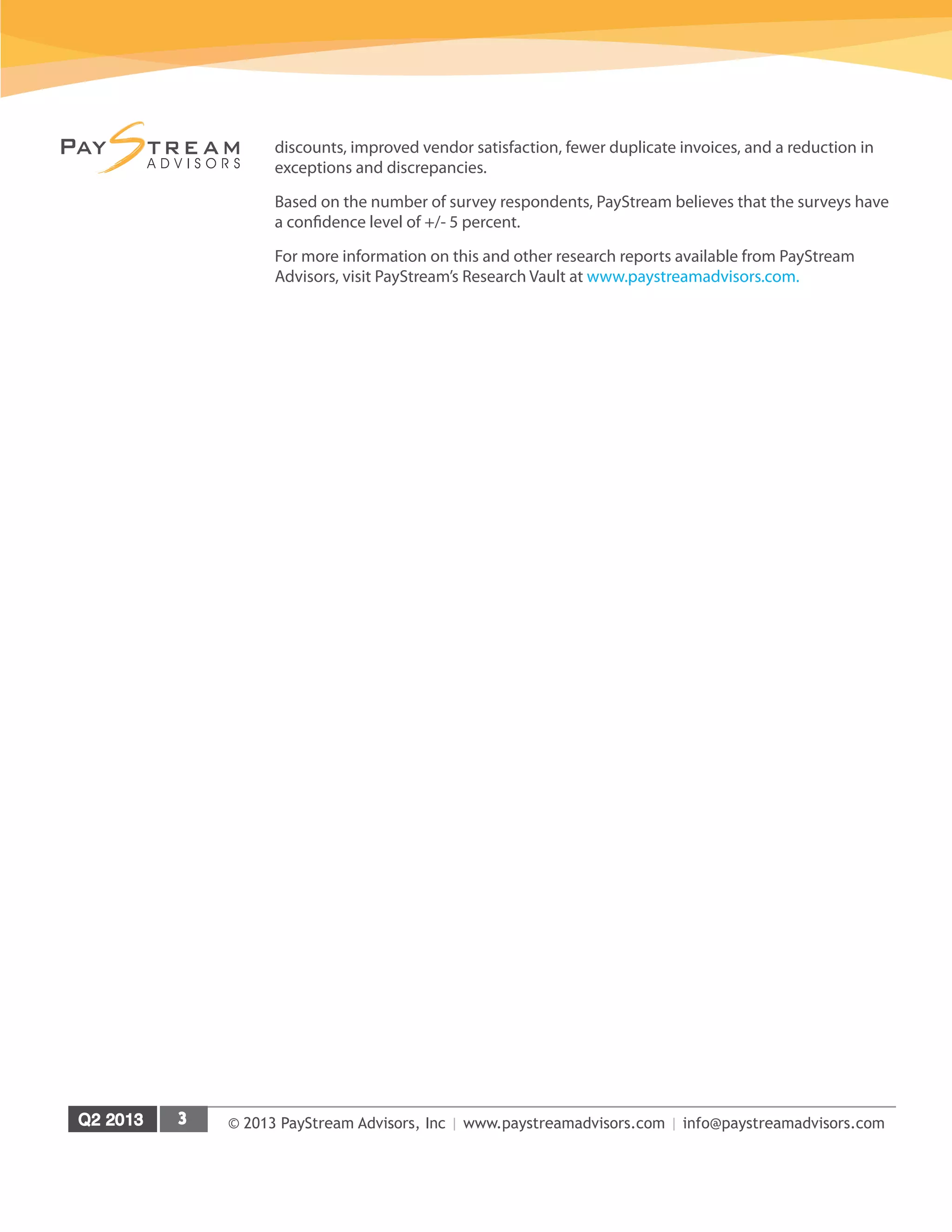 © 2013 PayStream Advisors, Inc | www.paystreamadvisors.com | info@paystreamadvisors.com
discounts, improved vendor satisfaction, fewer duplicate invoices, and a reduction in
exceptions and discrepancies.
Based on the number of survey respondents, PayStream believes that the surveys have
a confidence level of +/- 5 percent.
For more information on this and other research reports available from PayStream
Advisors, visit PayStream’s Research Vault at www.paystreamadvisors.com.
 