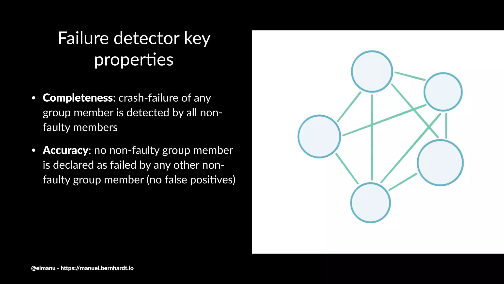 Failure detector key
proper0es
• Completeness: crash-failure of any
group member is detected by all non-
faulty members
• Accuracy: no non-faulty group member
is declared as failed by any other non-
faulty group member (no false posi9ves)
@elmanu - h+ps://manuel.bernhardt.io
 