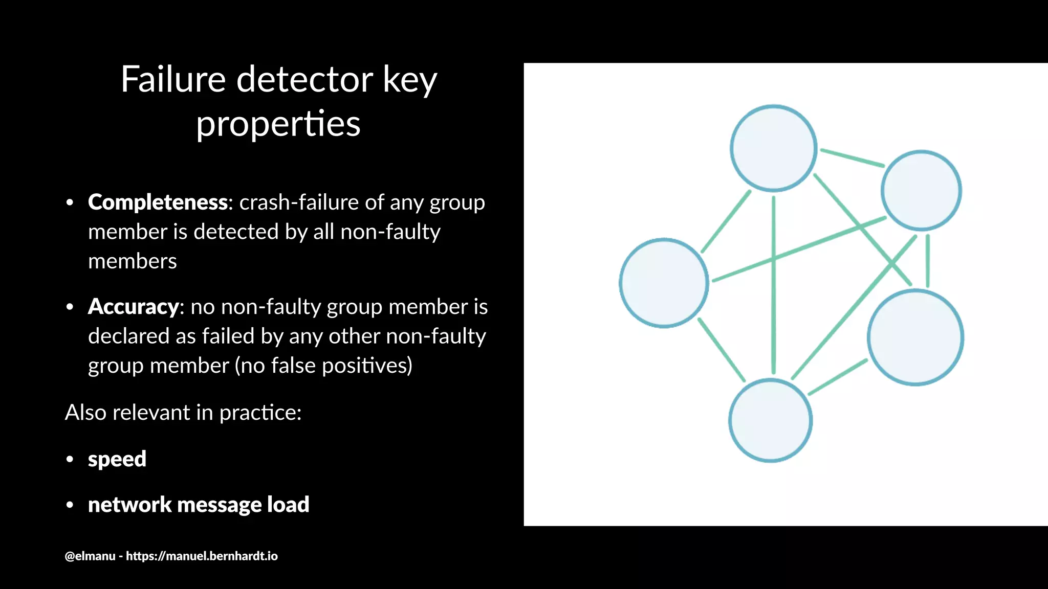 Failure detector key
proper0es
• Completeness: crash-failure of any group
member is detected by all non-faulty
members
• Accuracy: no non-faulty group member is
declared as failed by any other non-faulty
group member (no false posi9ves)
Also relevant in prac/ce:
• speed
• network message load
@elmanu - h+ps://manuel.bernhardt.io
 