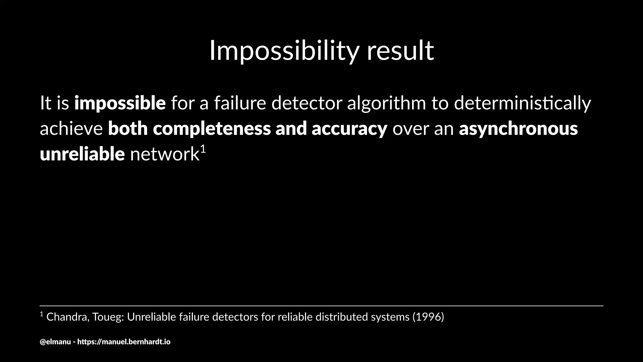 Impossibility result
It is impossible for a failure detector algorithm to determinis3cally
achieve both completeness and accuracy over an asynchronous
unreliable network1
1
Chandra, Toueg: Unreliable failure detectors for reliable distributed systems (1996)
@elmanu - h+ps://manuel.bernhardt.io
 