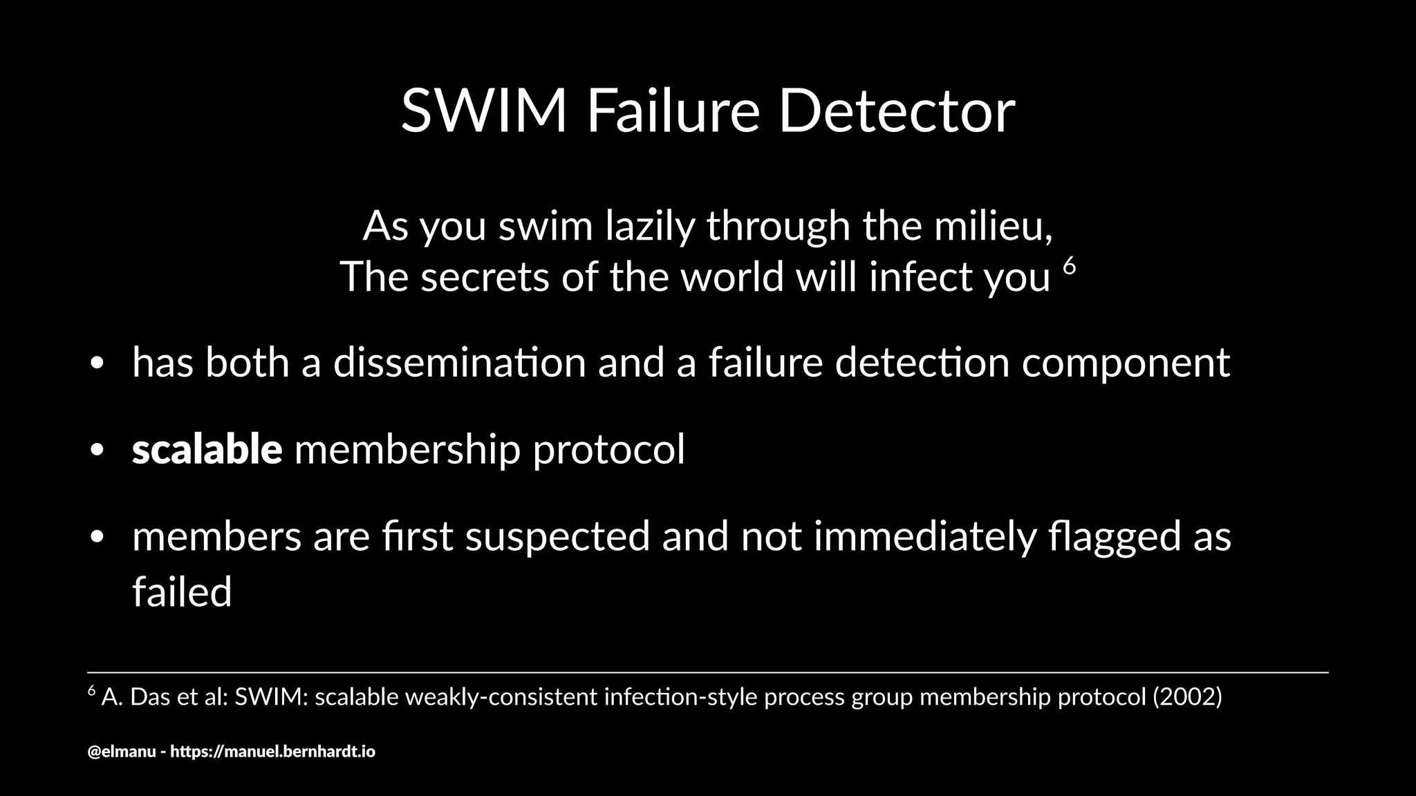 SWIM Failure Detector
As you swim lazily through the milieu,
The secrets of the world will infect you 6
• has both a dissemina.on and a failure detec.on component
• scalable membership protocol
• members are ﬁrst suspected and not immediately ﬂagged as
failed
6
A. Das et al: SWIM: scalable weakly-consistent infec:on-style process group membership protocol (2002)
@elmanu - h+ps://manuel.bernhardt.io
 