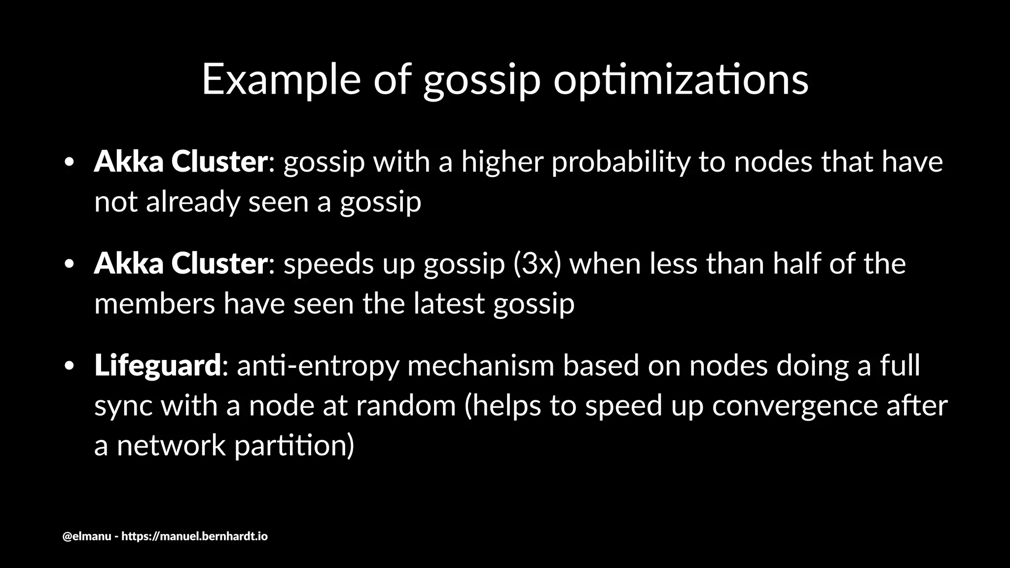 Example of gossip op.miza.ons
• Akka Cluster: gossip with a higher probability to nodes that have
not already seen a gossip
• Akka Cluster: speeds up gossip (3x) when less than half of the
members have seen the latest gossip
• Lifeguard: an<-entropy mechanism based on nodes doing a full
sync with a node at random (helps to speed up convergence a?er
a network par<<on)
@elmanu - h+ps://manuel.bernhardt.io
 