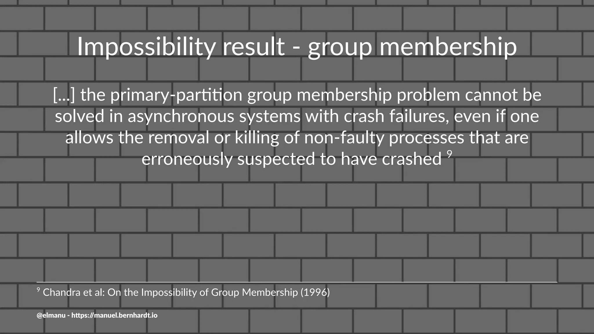 Impossibility result - group membership
[...] the primary-par//on group membership problem cannot be
solved in asynchronous systems with crash failures, even if one
allows the removal or killing of non-faulty processes that are
erroneously suspected to have crashed 9
9
Chandra et al: On the Impossibility of Group Membership (1996)
@elmanu - h+ps://manuel.bernhardt.io
 