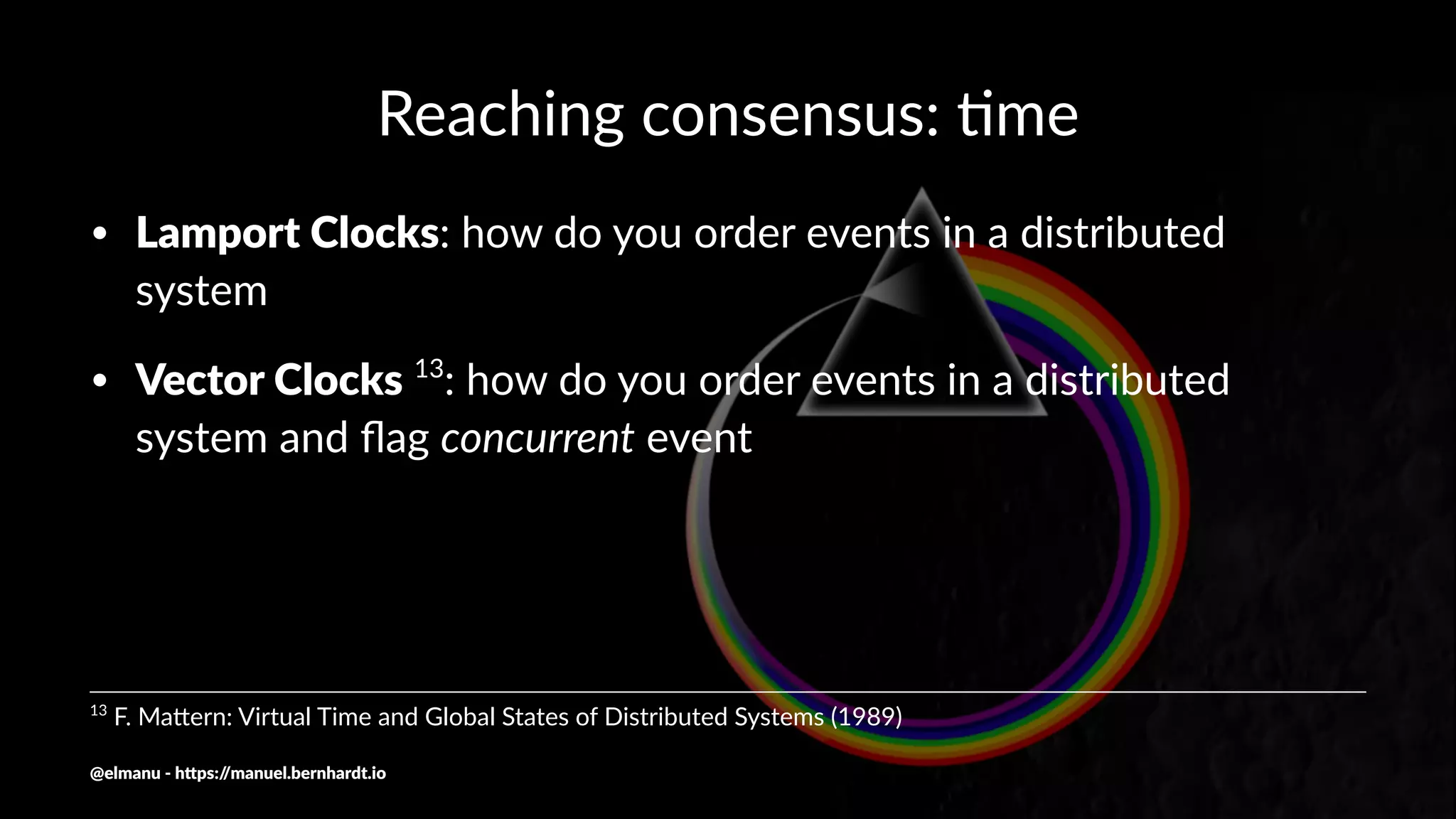 Reaching consensus: .me
• Lamport Clocks: how do you order events in a distributed
system
• Vector Clocks 13
: how do you order events in a distributed
system and ﬂag concurrent event
13
F. Ma(ern: Virtual Time and Global States of Distributed Systems (1989)
@elmanu - h+ps://manuel.bernhardt.io
 