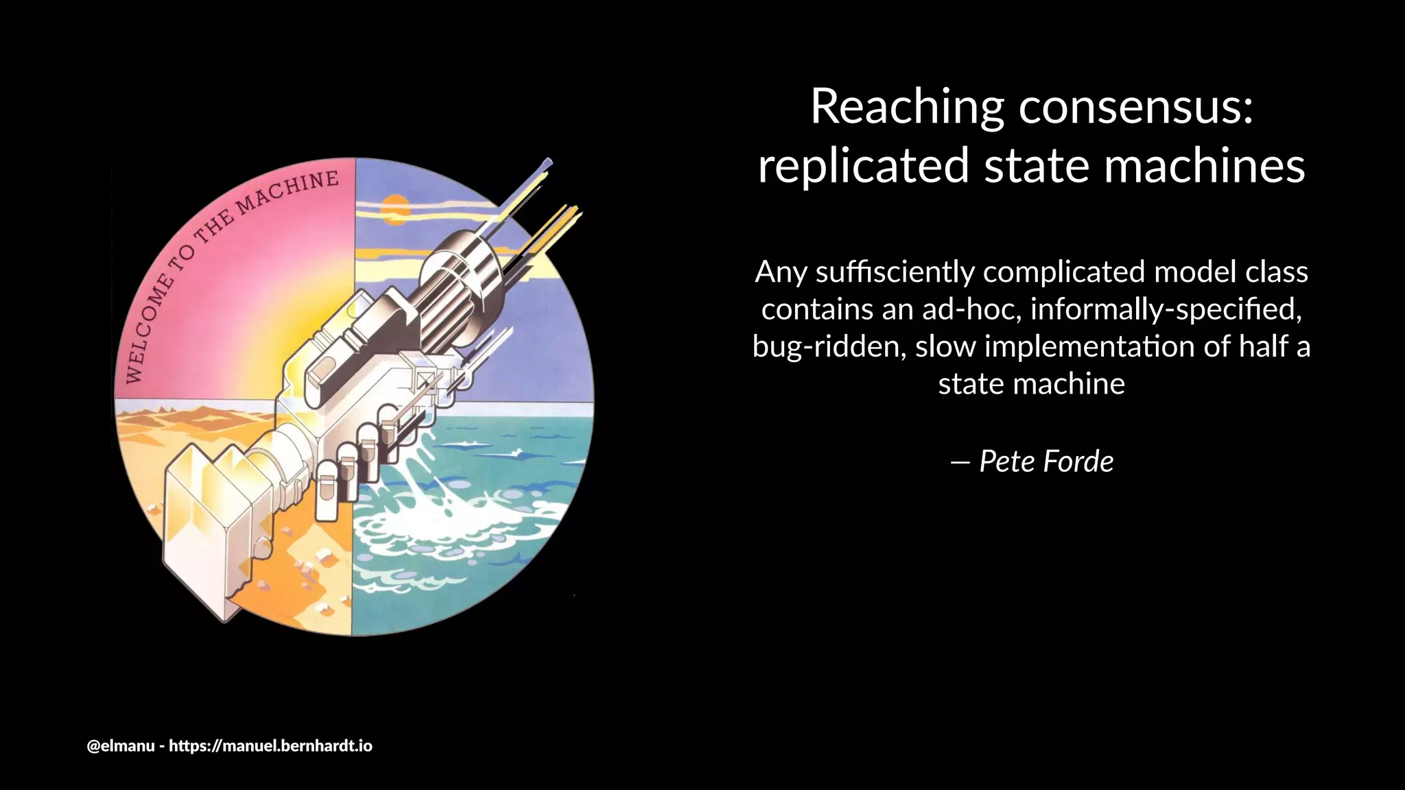 Reaching consensus:
replicated state machines
Any suﬃsciently complicated model class
contains an ad-hoc, informally-speciﬁed,
bug-ridden, slow implementa;on of half a
state machine
— Pete Forde
@elmanu - h+ps://manuel.bernhardt.io
 